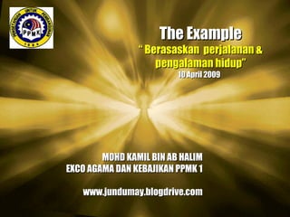 The Example “  Berasaskan  perjalanan & pengalaman hidup” 10 April 2009  MOHD KAMIL BIN AB HALIM EXCO AGAMA DAN KEBAJIKAN PPMK 1 www.jundumay.blogdrive.com 