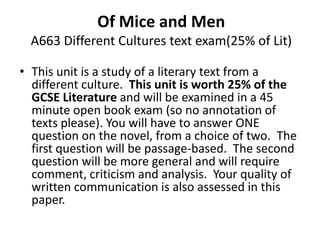 Of Mice and Men
  A663 Different Cultures text exam(25% of Lit)

• This unit is a study of a literary text from a
  different culture. This unit is worth 25% of the
  GCSE Literature and will be examined in a 45
  minute open book exam (so no annotation of
  texts please). You will have to answer ONE
  question on the novel, from a choice of two. The
  first question will be passage-based. The second
  question will be more general and will require
  comment, criticism and analysis. Your quality of
  written communication is also assessed in this
  paper.
 