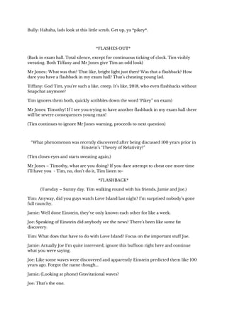 Bully: Hahaha, lads look at this little scrub. Get up, ya *pikey*. 
 
*FLASHES OUT* 
(Back in exam hall. Total silence, except for continuous ticking of clock. Tim visibly 
sweating. Both Tiffany and Mr Jones give Tim an odd look) 
Mr Jones:: What was that? That like, bright light just then? Was that a flashback? How 
dare you have a flashback in my exam hall? That’s cheating young lad. 
Tiffany: God Tim, you’re such a like, creep. It’s like, 2018, who even flashbacks without 
Snapchat anymore? 
Tim ignores them both, quickly scribbles down the word ‘Pikey” on exam) 
Mr Jones: Timothy! If I see you trying to have another flashback in my exam hall there 
will be severe consequences young man! 
(Tim continues to ignore Mr Jones warning, proceeds to next question) 
 
“What phenomenon was recently discovered after being discussed 100 years prior in 
Einstein’s ‘Theory of Relativity?” 
(Tim closes eyes and starts sweating again,) 
Mr Jones – Timothy, what are you doing? If you dare attempt to cheat one more time 
I’ll have you - Tim, no, don’t do it, Tim listen to-  
*FLASHBACK* 
(Tuesday – Sunny day. Tim walking round with his friends, Jamie and Joe.) 
Tim: Anyway, did you guys watch Love Island last night? I’m surprised nobody’s gone 
full raunchy. 
Jamie: Well done Einstein, they’ve only known each other for like a week. 
Joe: Speaking of Einstein did anybody see the news? There’s been like some fat 
discovery. 
Tim: What does that have to do with Love Island? Focus on the important stuff Joe. 
Jamie: Actually Joe I’m quite interested, ignore this buffoon right here and continue 
what you were saying. 
Joe: Like some waves were discovered and apparently Einstein predicted them like 100 
years ago. Forgot the name though... 
Jamie: (Looking at phone) Gravitational waves? 
Joe: That’s the one. 
 