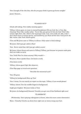 Tim: Enough of the chit chat, who do you guys think is gonna go home tonight? 
Jamie: Hmmm.... 
 
 
*FLASHES OUT* 
(Clock still ticking. Tim visibly sweating again.) 
Tiffany: (chews gum, en route to mental breakdown) Oh my God, Sir, is Tim, like, 
cheating? That’s like, totally unfair. You’re like, just gonna let him do that? That’s like, 
sexism right there, like, where’s the equal pay? Like, wow, men really are, like, trash. I 
don’t know how us women get by, surrounded by you Nazis all the time. God you’re all, 
like, racists. Like, God. (Chews gum). 
(Tim and Mr Jones stare at Tiffany in silence. Only noise is clock ticking,) 
Mr Jones: Did I just get called a Nazi? 
Tim: Never mind that; did I just get called a racist?  
Mr Jones: (clears throat and turns to Tiffany) Tiffany, just because we possess male parts 
does not make us racist. 
Tim: Yeah! Plus I’m Asian anyway? Why would I – 
Mr Jones: Shut it Jackie Chan. Get back to work. 
(Tim kisses teeth) 
Tiffany: (chews gum) Ugh, like whatever. 
(Tim flips page to reveal next question) 
“Describe the menstrual cycle” 
Tim: Oh great. 
Tiffany:(in background) Shut up Tim! 
Tim: I mean, I’m not exactly an expert on this topic. Tiffany, if you would please? 
Tiffany: (shows Tim the middle finger) in background. 
(Light gets brighter. Mr Jones looks at Tim) 
Mr Jones: (in background) Dammit Timothy you get out of that flashback right now! 
*FLASHBACK* 
(Wednesday. Tim’s playing videogames at home, when his mum comes downstairs) 
Mum –Timothy! Getcho ass down here right now or imma woop your butt. 
 
