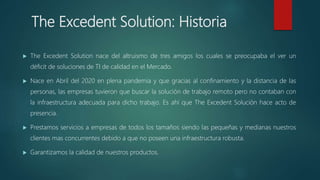 The Excedent Solution: Historia
 The Excedent Solution nace del altruismo de tres amigos los cuales se preocupaba el ver un
déficit de soluciones de TI de calidad en el Mercado.
 Nace en Abril del 2020 en plena pandemia y que gracias al confinamiento y la distancia de las
personas, las empresas tuvieron que buscar la solución de trabajo remoto pero no contaban con
la infraestructura adecuada para dicho trabajo. Es ahí que The Excedent Solución hace acto de
presencia.
 Prestamos servicios a empresas de todos los tamaños siendo las pequeñas y medianas nuestros
clientes mas concurrentes debido a que no poseen una infraestructura robusta.
 Garantizamos la calidad de nuestros productos.
 