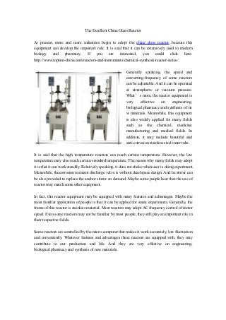 The Excellent China Glass Reactor
At present, more and more industries begin to adopt the china glass reactor, because this
equipment can develop the important role. It is said that it can be extensively used in modern
biology and pharmacy. If you are interested, you could click here.
http://www.toption-china.com/reactors-and-instruments/chemical-synthesis-reactor-series/
Generally speaking, the speed and
converting-frequency of some reactors
can be adjustable. And it can be operated
at atmospheric or vacuum pressure.
What’s more, the reactor equipment is
very effective on engineering,
biological pharmacy and synthesis of ne
w materials. Meanwhile, this equipment
is also widely applied for many fields
such as the chemical, medicine
manufacturing and medical fields. In
addition, it may include beautiful and
anti-corrosion stainless steel inner tube.
It is said that the high temperature reaction can reach certain temperature. However, the low
temperature may also reach certain standard temperature. The reason why many fields may adopt
it is that it can work steadily. Relatively speaking, it does not shake when user is doing experiment.
Meanwhile, thecorrosion resistant discharge valve is without dead space design. And he stirrer can
be also provided to replace the anchor stirrer on demand. Maybe some people hear that the use of
reactor may match some other equipment.
In fact, this reactor equipment may be equipped with many features and advantages. Maybe the
most familiar application of people is that it can be applied for some experiments. Generally, the
frame of this reactor is stainless material. Most reactors may adopt AC frequency control of motor
speed. Even some reactors may not be familiar by most people, they still play an important role in
their respective fields.
Some reactors are controlled by the micro-computer that makes it work accurately, low fluctuation
and conveniently. Whatever features and advantages these reactors are equipped with, they may
contribute to our production and life. And they are very effective on engineering,
biological pharmacy and synthesis of new materials.
 