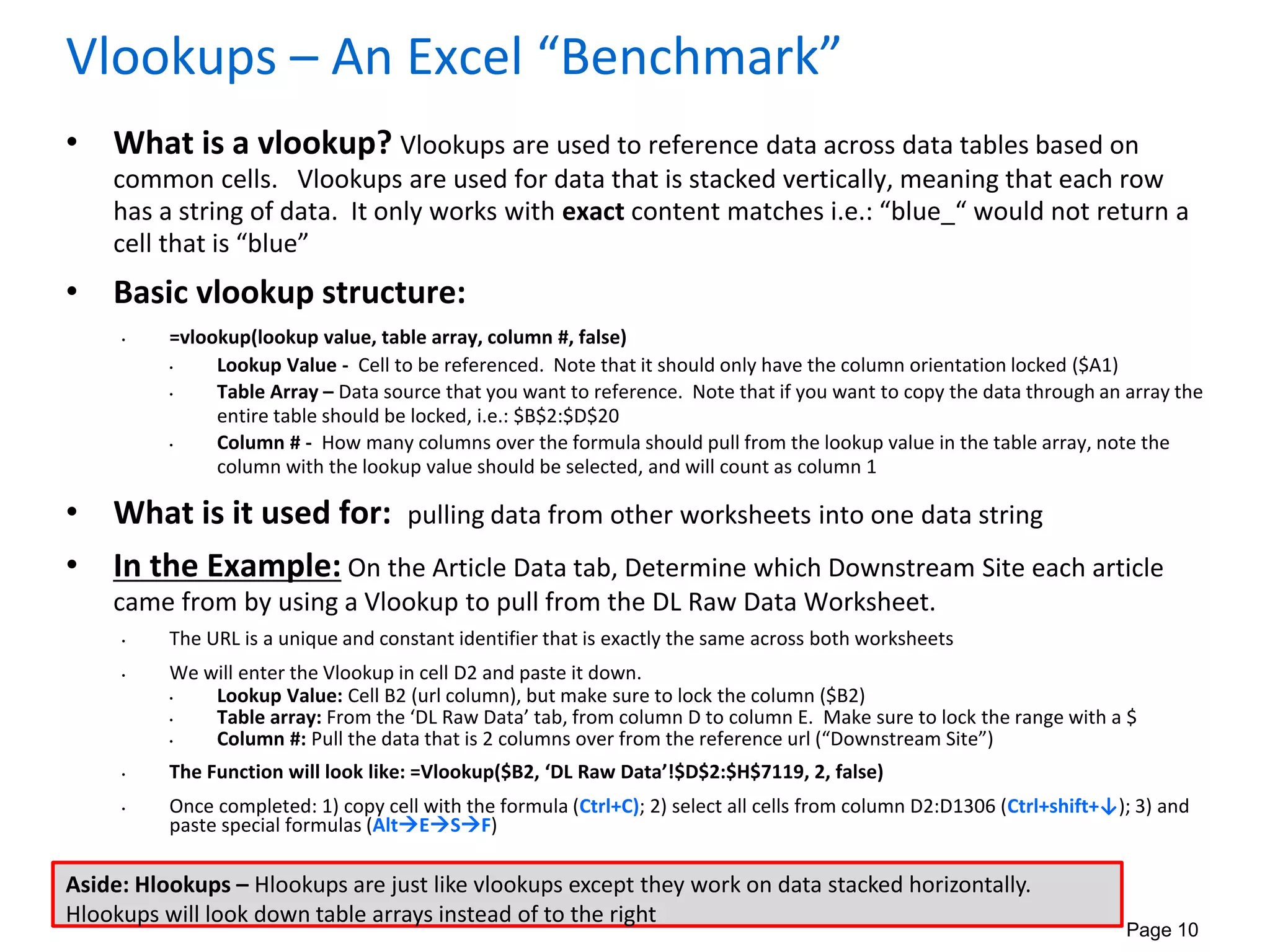 Page 10
Vlookups – An Excel “Benchmark”
• What is a vlookup? Vlookups are used to reference data across data tables based on
common cells. Vlookups are used for data that is stacked vertically, meaning that each row
has a string of data. It only works with exact content matches i.e.: “blue_“ would not return a
cell that is “blue”
• Basic vlookup structure:
• =vlookup(lookup value, table array, column #, false)
• Lookup Value - Cell to be referenced. Note that it should only have the column orientation locked ($A1)
• Table Array – Data source that you want to reference. Note that if you want to copy the data through an array the
entire table should be locked, i.e.: $B$2:$D$20
• Column # - How many columns over the formula should pull from the lookup value in the table array, note the
column with the lookup value should be selected, and will count as column 1
• What is it used for: pulling data from other worksheets into one data string
• In the Example: On the Article Data tab, Determine which Downstream Site each article
came from by using a Vlookup to pull from the DL Raw Data Worksheet.
• The URL is a unique and constant identifier that is exactly the same across both worksheets
• We will enter the Vlookup in cell D2 and paste it down.
• Lookup Value: Cell B2 (url column), but make sure to lock the column ($B2)
• Table array: From the ‘DL Raw Data’ tab, from column D to column E. Make sure to lock the range with a $
• Column #: Pull the data that is 2 columns over from the reference url (“Downstream Site”)
• The Function will look like: =Vlookup($B2, ‘DL Raw Data’!$D$2:$H$7119, 2, false)
• Once completed: 1) copy cell with the formula (Ctrl+C); 2) select all cells from column D2:D1306 (Ctrl+shift+↓); 3) and
paste special formulas (AltESF)
Aside: Hlookups – Hlookups are just like vlookups except they work on data stacked horizontally.
Hlookups will look down table arrays instead of to the right
 