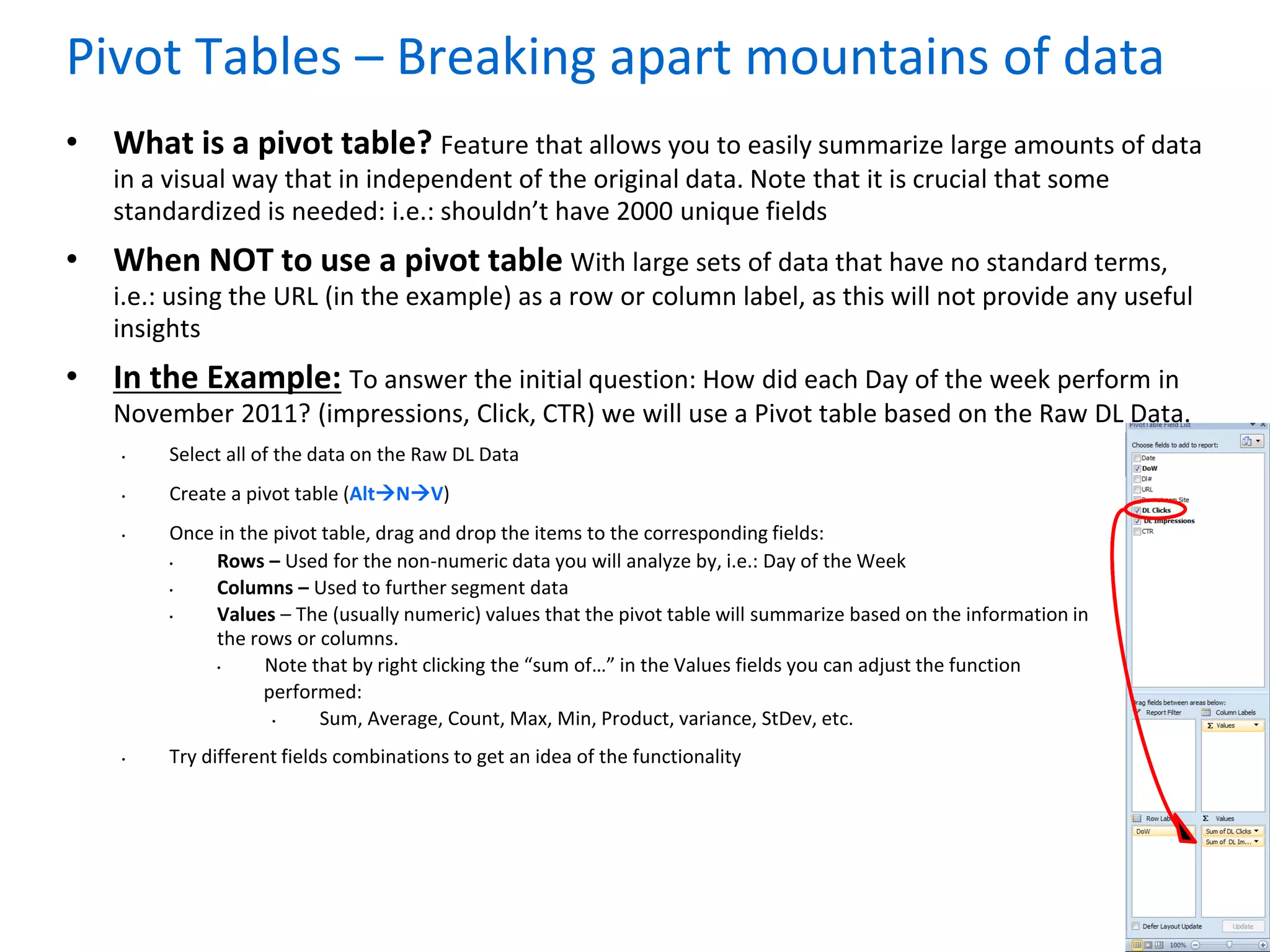 Page 11
Pivot Tables – Breaking apart mountains of data
• What is a pivot table? Feature that allows you to easily summarize large amounts of data
in a visual way that in independent of the original data. Note that it is crucial that some
standardized is needed: i.e.: shouldn’t have 2000 unique fields
• When NOT to use a pivot table With large sets of data that have no standard terms,
i.e.: using the URL (in the example) as a row or column label, as this will not provide any useful
insights
• In the Example: To answer the initial question: How did each Day of the week perform in
November 2011? (impressions, Click, CTR) we will use a Pivot table based on the Raw DL Data.
• Select all of the data on the Raw DL Data
• Create a pivot table (AltNV)
• Once in the pivot table, drag and drop the items to the corresponding fields:
• Rows – Used for the non-numeric data you will analyze by, i.e.: Day of the Week
• Columns – Used to further segment data
• Values – The (usually numeric) values that the pivot table will summarize based on the information in
the rows or columns.
• Note that by right clicking the “sum of…” in the Values fields you can adjust the function
performed:
• Sum, Average, Count, Max, Min, Product, variance, StDev, etc.
• Try different fields combinations to get an idea of the functionality
 