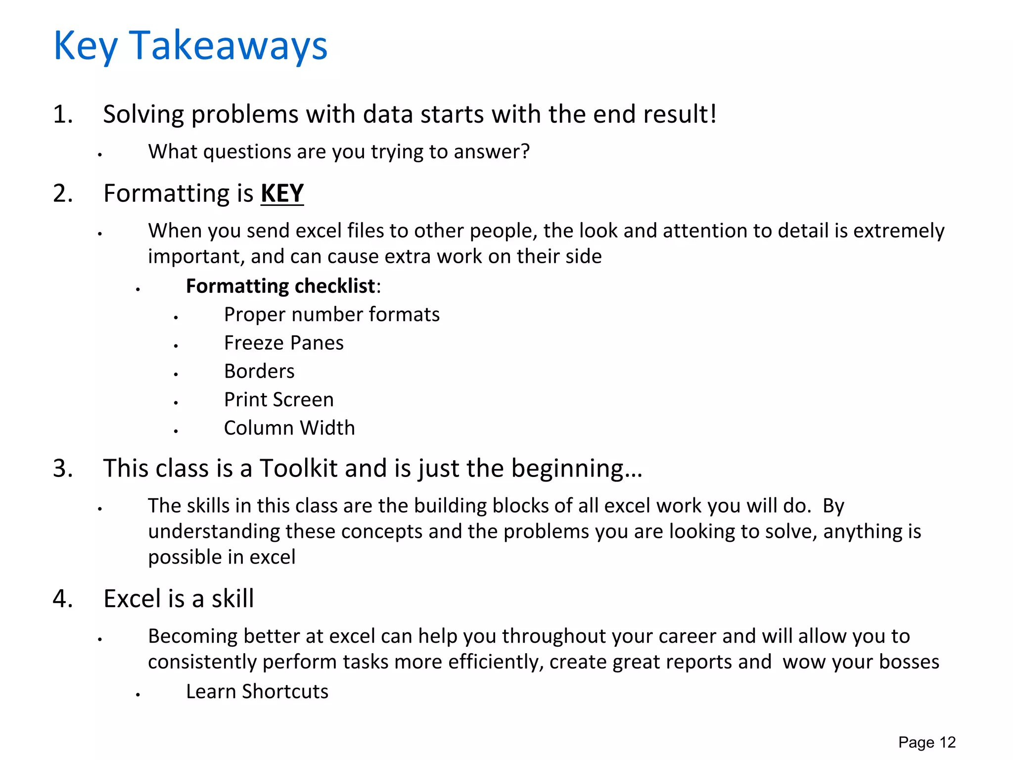 Page 12
Key Takeaways
1. Solving problems with data starts with the end result!
• What questions are you trying to answer?
2. Formatting is KEY
• When you send excel files to other people, the look and attention to detail is extremely
important, and can cause extra work on their side
• Formatting checklist:
• Proper number formats
• Freeze Panes
• Borders
• Print Screen
• Column Width
3. This class is a Toolkit and is just the beginning…
• The skills in this class are the building blocks of all excel work you will do. By
understanding these concepts and the problems you are looking to solve, anything is
possible in excel
4. Excel is a skill
• Becoming better at excel can help you throughout your career and will allow you to
consistently perform tasks more efficiently, create great reports and wow your bosses
• Learn Shortcuts
 