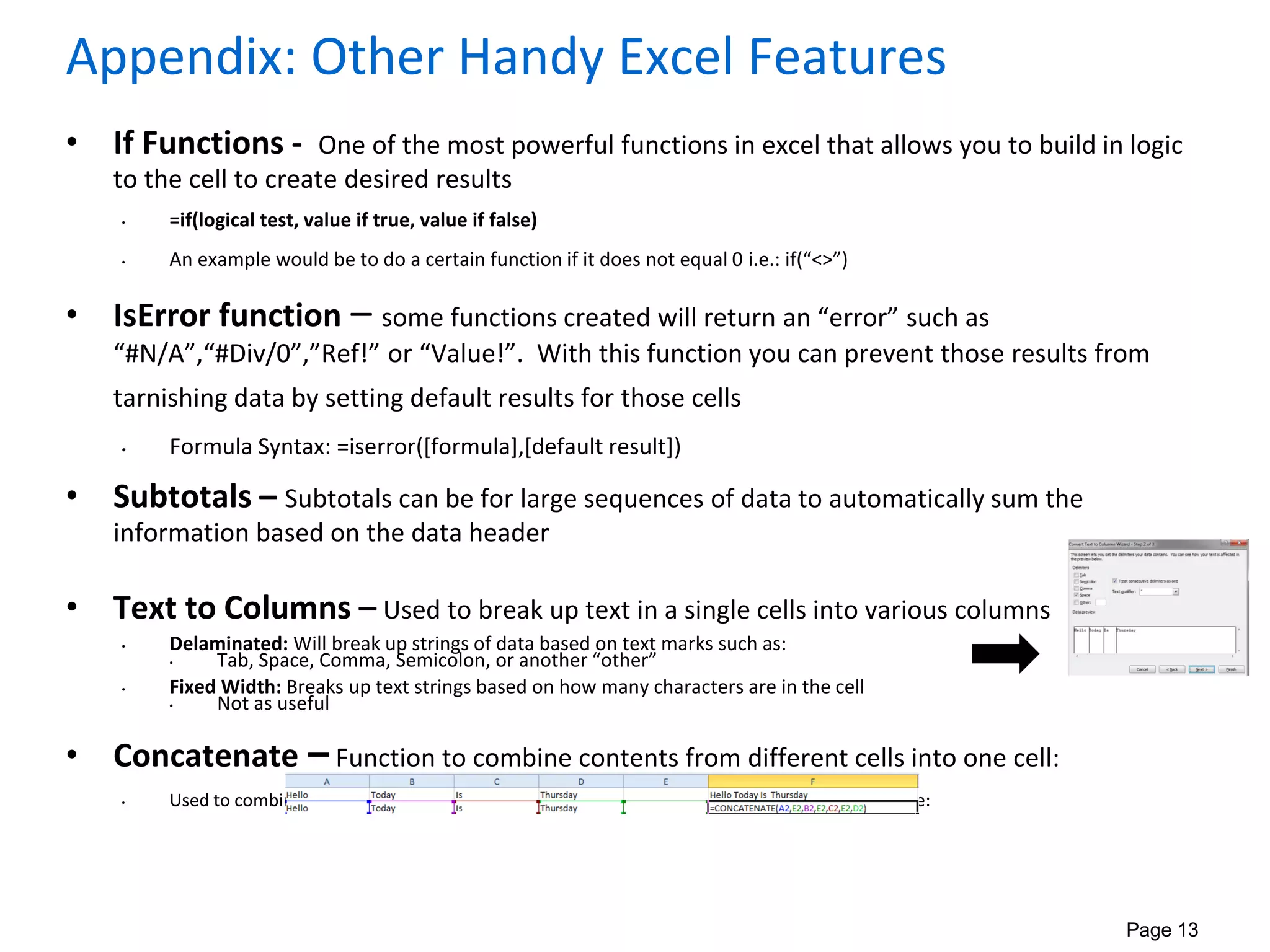 Page 13
Appendix: Other Handy Excel Features
• If Functions - One of the most powerful functions in excel that allows you to build in logic
to the cell to create desired results
• =if(logical test, value if true, value if false)
• An example would be to do a certain function if it does not equal 0 i.e.: if(“<>”)
• IsError function – some functions created will return an “error” such as
“#N/A”,“#Div/0”,”Ref!” or “Value!”. With this function you can prevent those results from
tarnishing data by setting default results for those cells
• Formula Syntax: =iserror([formula],[default result])
• Subtotals – Subtotals can be for large sequences of data to automatically sum the
information based on the data header
• Text to Columns – Used to break up text in a single cells into various columns
• Delaminated: Will break up strings of data based on text marks such as:
• Tab, Space, Comma, Semicolon, or another “other”
• Fixed Width: Breaks up text strings based on how many characters are in the cell
• Not as useful
• Concatenate – Function to combine contents from different cells into one cell:
• Used to combine the values of various cells to create one cell. See below for illustrative example:
 
