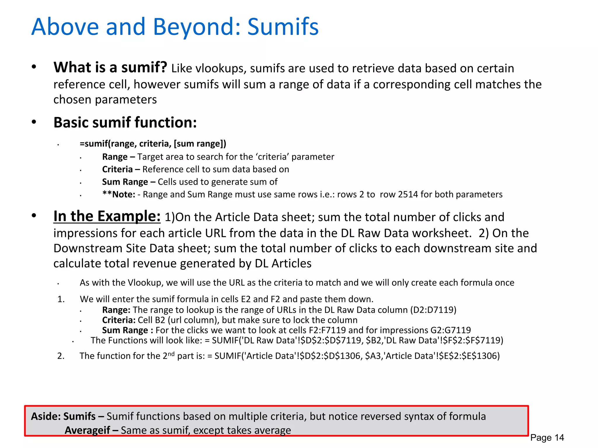 Page 14
Above and Beyond: Sumifs
• What is a sumif? Like vlookups, sumifs are used to retrieve data based on certain
reference cell, however sumifs will sum a range of data if a corresponding cell matches the
chosen parameters
• Basic sumif function:
• =sumif(range, criteria, [sum range])
• Range – Target area to search for the ‘criteria’ parameter
• Criteria – Reference cell to sum data based on
• Sum Range – Cells used to generate sum of
• **Note: - Range and Sum Range must use same rows i.e.: rows 2 to row 2514 for both parameters
• In the Example: 1)On the Article Data sheet; sum the total number of clicks and
impressions for each article URL from the data in the DL Raw Data worksheet. 2) On the
Downstream Site Data sheet; sum the total number of clicks to each downstream site and
calculate total revenue generated by DL Articles
• As with the Vlookup, we will use the URL as the criteria to match and we will only create each formula once
1. We will enter the sumif formula in cells E2 and F2 and paste them down.
• Range: The range to lookup is the range of URLs in the DL Raw Data column (D2:D7119)
• Criteria: Cell B2 (url column), but make sure to lock the column
• Sum Range : For the clicks we want to look at cells F2:F7119 and for impressions G2:G7119
• The Functions will look like: = SUMIF('DL Raw Data'!$D$2:$D$7119, $B2,'DL Raw Data'!$F$2:$F$7119)
2. The function for the 2nd part is: = SUMIF('Article Data'!$D$2:$D$1306, $A3,'Article Data'!$E$2:$E$1306)
Aside: Sumifs – Sumif functions based on multiple criteria, but notice reversed syntax of formula
Averageif – Same as sumif, except takes average
 