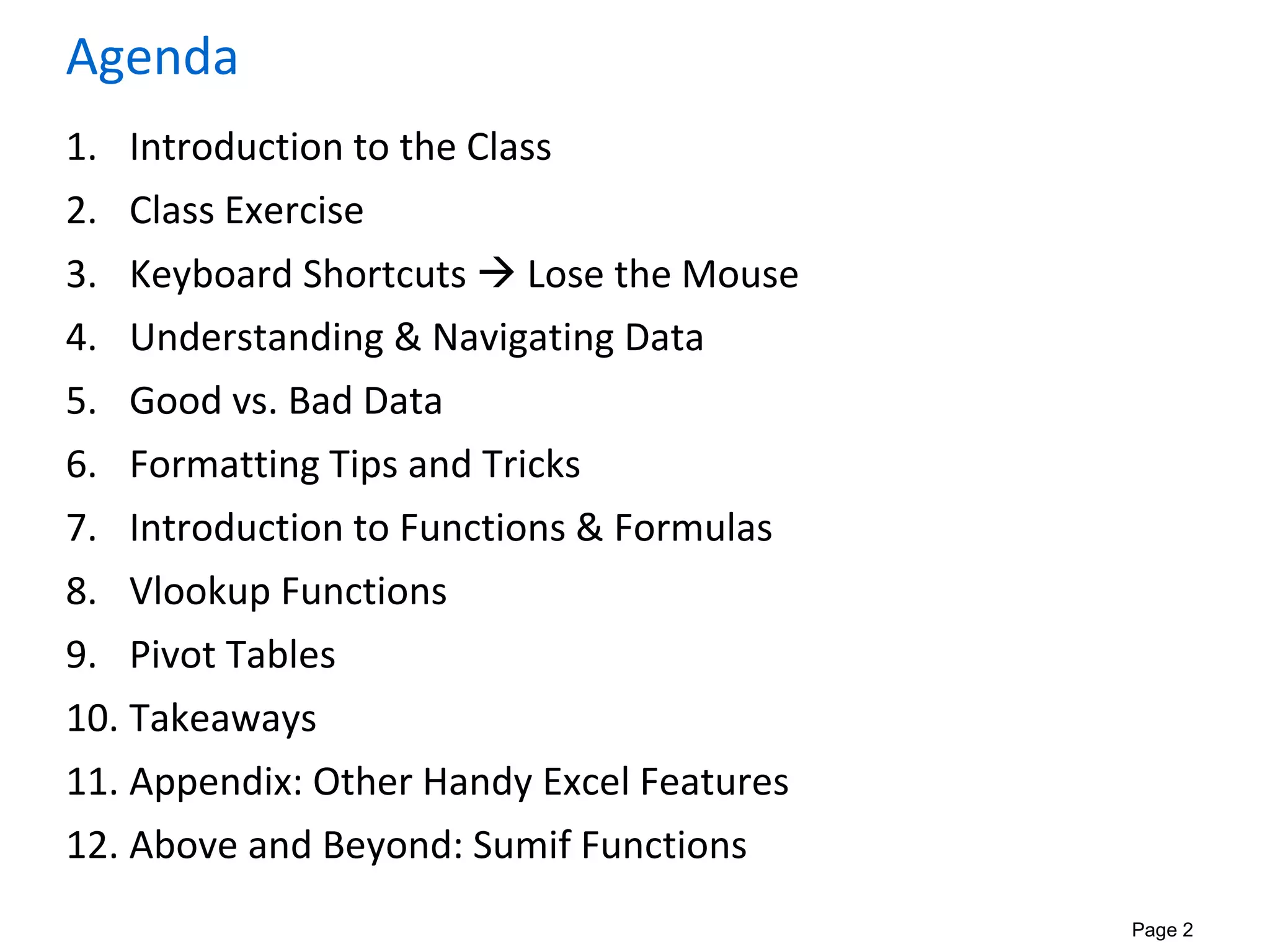Page 2
Agenda
1. Introduction to the Class
2. Class Exercise
3. Keyboard Shortcuts  Lose the Mouse
4. Understanding & Navigating Data
5. Good vs. Bad Data
6. Formatting Tips and Tricks
7. Introduction to Functions & Formulas
8. Vlookup Functions
9. Pivot Tables
10. Takeaways
11. Appendix: Other Handy Excel Features
12. Above and Beyond: Sumif Functions
 