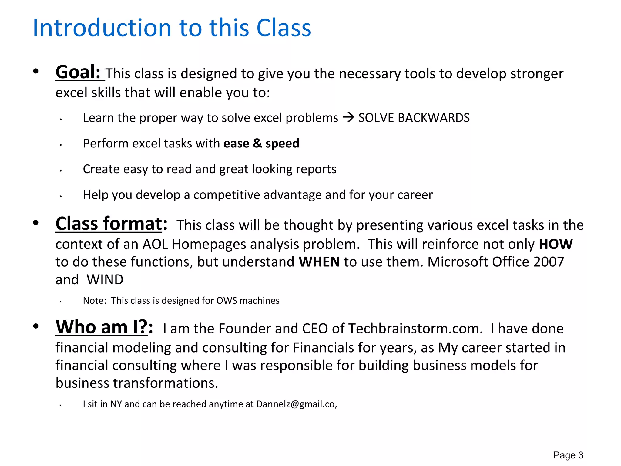 Page 3
Introduction to this Class
• Goal: This class is designed to give you the necessary tools to develop stronger
excel skills that will enable you to:
• Learn the proper way to solve excel problems  SOLVE BACKWARDS
• Perform excel tasks with ease & speed
• Create easy to read and great looking reports
• Help you develop a competitive advantage and for your career
• Class format: This class will be thought by presenting various excel tasks in the
context of an AOL Homepages analysis problem. This will reinforce not only HOW
to do these functions, but understand WHEN to use them. Microsoft Office 2007
and WIND
• Note: This class is designed for OWS machines
• Who am I?: I am the Founder and CEO of Techbrainstorm.com. I have done
financial modeling and consulting for Financials for years, as My career started in
financial consulting where I was responsible for building business models for
business transformations.
• I sit in NY and can be reached anytime at Dannelz@gmail.co,
 
