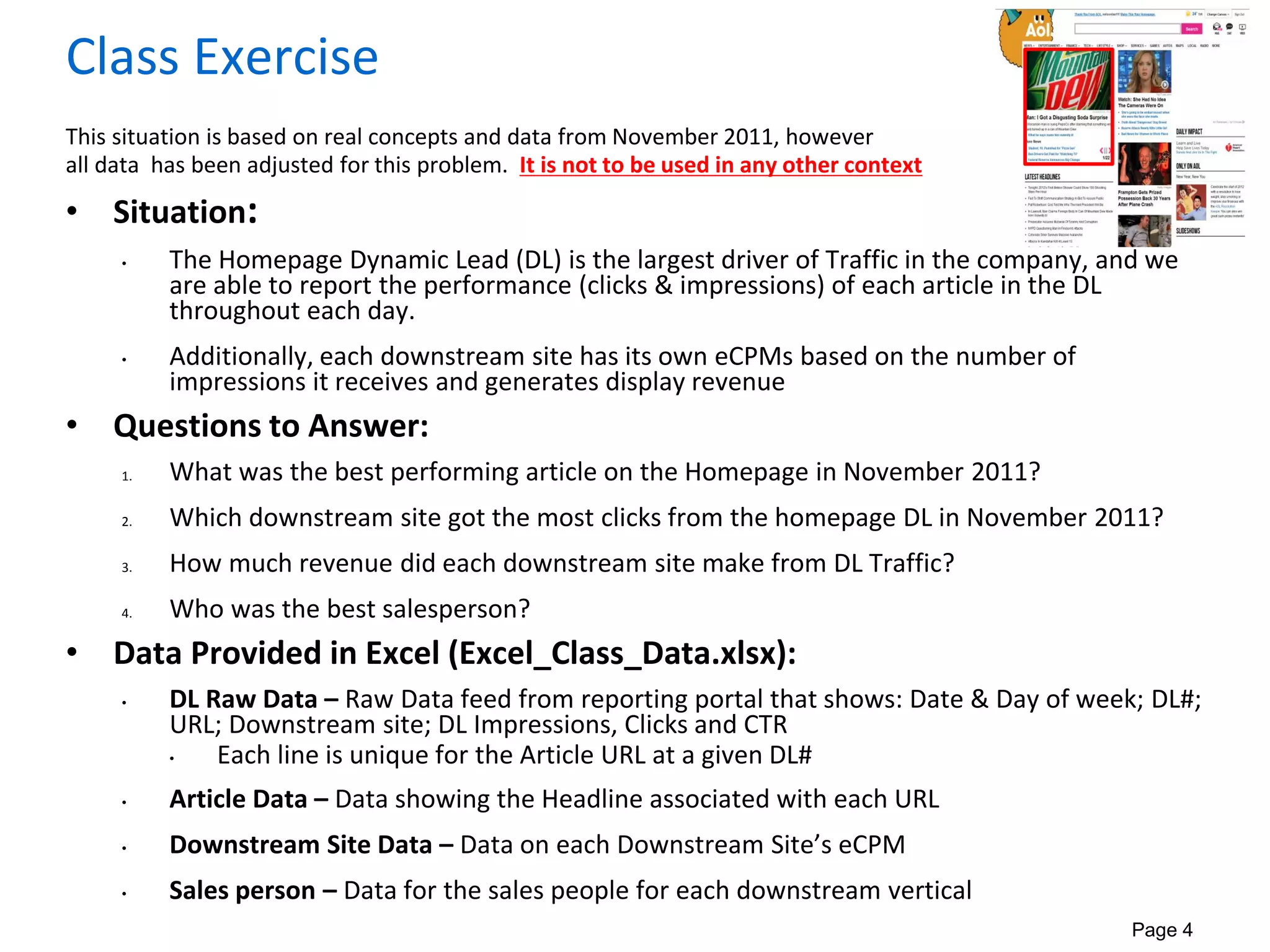 Page 4
Class Exercise
This situation is based on real concepts and data from November 2011, however
all data has been adjusted for this problem. It is not to be used in any other context
• Situation:
• The Homepage Dynamic Lead (DL) is the largest driver of Traffic in the company, and we
are able to report the performance (clicks & impressions) of each article in the DL
throughout each day.
• Additionally, each downstream site has its own eCPMs based on the number of
impressions it receives and generates display revenue
• Questions to Answer:
1. What was the best performing article on the Homepage in November 2011?
2. Which downstream site got the most clicks from the homepage DL in November 2011?
3. How much revenue did each downstream site make from DL Traffic?
4. Who was the best salesperson?
• Data Provided in Excel (Excel_Class_Data.xlsx):
• DL Raw Data – Raw Data feed from reporting portal that shows: Date & Day of week; DL#;
URL; Downstream site; DL Impressions, Clicks and CTR
• Each line is unique for the Article URL at a given DL#
• Article Data – Data showing the Headline associated with each URL
• Downstream Site Data – Data on each Downstream Site’s eCPM
• Sales person – Data for the sales people for each downstream vertical
 