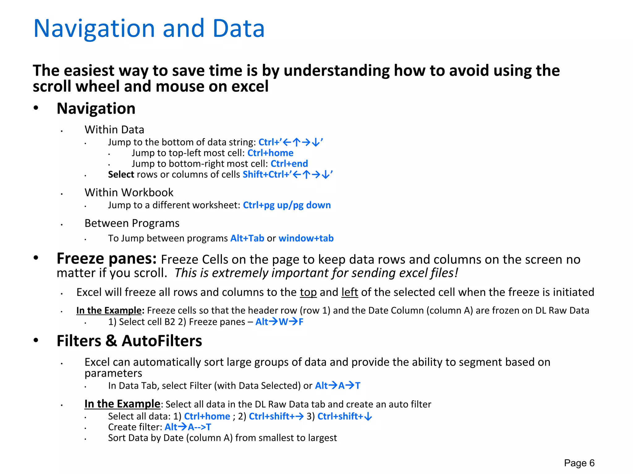 Page 6
Navigation and Data
The easiest way to save time is by understanding how to avoid using the
scroll wheel and mouse on excel
• Navigation
• Within Data
• Jump to the bottom of data string: Ctrl+’←↑→↓’
• Jump to top-left most cell: Ctrl+home
• Jump to bottom-right most cell: Ctrl+end
• Select rows or columns of cells Shift+Ctrl+’←↑→↓’
• Within Workbook
• Jump to a different worksheet: Ctrl+pg up/pg down
• Between Programs
• To Jump between programs Alt+Tab or window+tab
• Freeze panes: Freeze Cells on the page to keep data rows and columns on the screen no
matter if you scroll. This is extremely important for sending excel files!
• Excel will freeze all rows and columns to the top and left of the selected cell when the freeze is initiated
• In the Example: Freeze cells so that the header row (row 1) and the Date Column (column A) are frozen on DL Raw Data
• 1) Select cell B2 2) Freeze panes – AltWF
• Filters & AutoFilters
• Excel can automatically sort large groups of data and provide the ability to segment based on
parameters
• In Data Tab, select Filter (with Data Selected) or AltAT
• In the Example: Select all data in the DL Raw Data tab and create an auto filter
• Select all data: 1) Ctrl+home ; 2) Ctrl+shift+→ 3) Ctrl+shift+↓
• Create filter: AltA-->T
• Sort Data by Date (column A) from smallest to largest
 