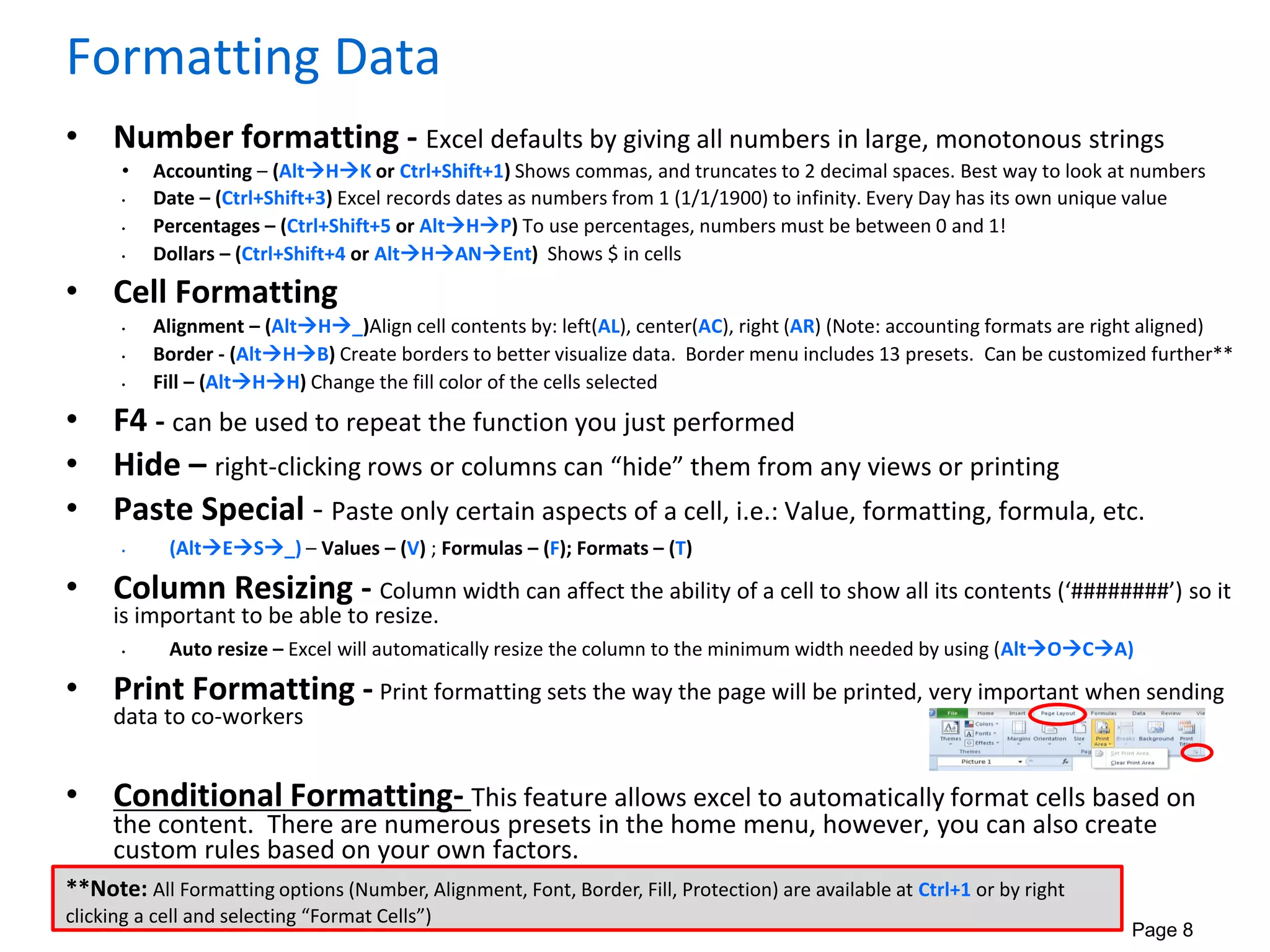 Page 8
Formatting Data
• Number formatting - Excel defaults by giving all numbers in large, monotonous strings
• Accounting – (AltHK or Ctrl+Shift+1) Shows commas, and truncates to 2 decimal spaces. Best way to look at numbers
• Date – (Ctrl+Shift+3) Excel records dates as numbers from 1 (1/1/1900) to infinity. Every Day has its own unique value
• Percentages – (Ctrl+Shift+5 or AltHP) To use percentages, numbers must be between 0 and 1!
• Dollars – (Ctrl+Shift+4 or AltHANEnt) Shows $ in cells
• Cell Formatting
• Alignment – (AltH_)Align cell contents by: left(AL), center(AC), right (AR) (Note: accounting formats are right aligned)
• Border - (AltHB) Create borders to better visualize data. Border menu includes 13 presets. Can be customized further**
• Fill – (AltHH) Change the fill color of the cells selected
• F4 - can be used to repeat the function you just performed
• Hide – right-clicking rows or columns can “hide” them from any views or printing
• Paste Special - Paste only certain aspects of a cell, i.e.: Value, formatting, formula, etc.
• (AltES_) – Values – (V) ; Formulas – (F); Formats – (T)
• Column Resizing - Column width can affect the ability of a cell to show all its contents (‘########’) so it
is important to be able to resize.
• Auto resize – Excel will automatically resize the column to the minimum width needed by using (AltOCA)
• Print Formatting - Print formatting sets the way the page will be printed, very important when sending
data to co-workers
• Conditional Formatting- This feature allows excel to automatically format cells based on
the content. There are numerous presets in the home menu, however, you can also create
custom rules based on your own factors.
**Note: All Formatting options (Number, Alignment, Font, Border, Fill, Protection) are available at Ctrl+1 or by right
clicking a cell and selecting “Format Cells”)
 