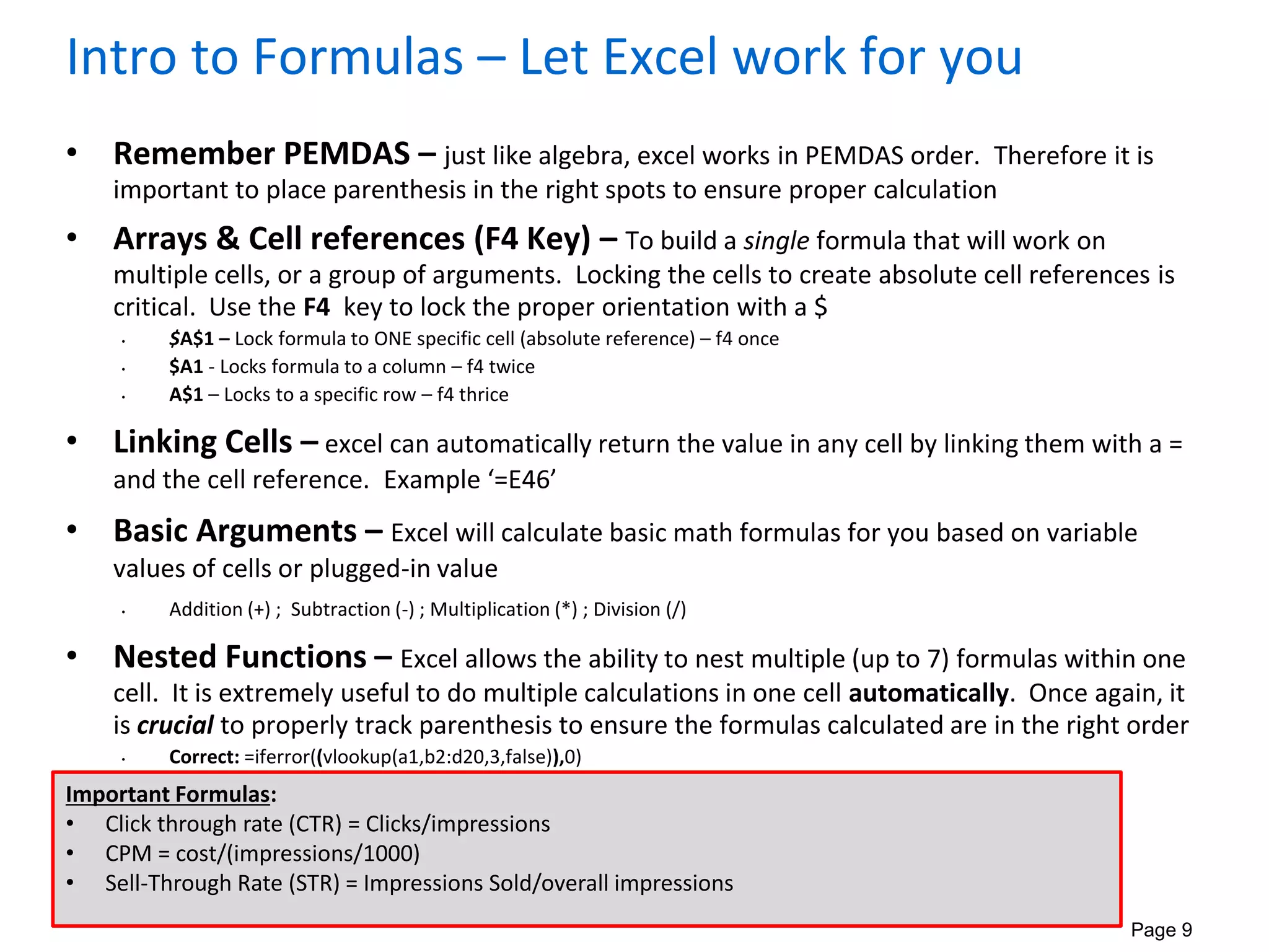 Page 9
Intro to Formulas – Let Excel work for you
• Remember PEMDAS – just like algebra, excel works in PEMDAS order. Therefore it is
important to place parenthesis in the right spots to ensure proper calculation
• Arrays & Cell references (F4 Key) – To build a single formula that will work on
multiple cells, or a group of arguments. Locking the cells to create absolute cell references is
critical. Use the F4 key to lock the proper orientation with a $
• $A$1 – Lock formula to ONE specific cell (absolute reference) – f4 once
• $A1 - Locks formula to a column – f4 twice
• A$1 – Locks to a specific row – f4 thrice
• Linking Cells – excel can automatically return the value in any cell by linking them with a =
and the cell reference. Example ‘=E46’
• Basic Arguments – Excel will calculate basic math formulas for you based on variable
values of cells or plugged-in value
• Addition (+) ; Subtraction (-) ; Multiplication (*) ; Division (/)
• Nested Functions – Excel allows the ability to nest multiple (up to 7) formulas within one
cell. It is extremely useful to do multiple calculations in one cell automatically. Once again, it
is crucial to properly track parenthesis to ensure the formulas calculated are in the right order
• Correct: =iferror((vlookup(a1,b2:d20,3,false)),0)
• Incorrect: =iferror(vlookup(a1,b2:d20,3,false,0)
Important Formulas:
• Click through rate (CTR) = Clicks/impressions
• CPM = cost/(impressions/1000)
• Sell-Through Rate (STR) = Impressions Sold/overall impressions
 