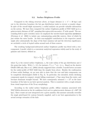 – 10 –
3.2. Surface Brightness Proﬁle
Compared to the oblong structure above, at larger distance (r > 1′
∼ 30 kpc) and
out to the detection boundary the hot gas distribution tends to recover a rounder shape.
In spite of the overall slight asymmetry, a radial analysis can provide valuable information
on the system. We have then computed the surface brightness proﬁle of NGC 6240 up to a
galactocentric distance of 128′′
, sampling this region with successive, 4′′
-wide annuli. The sur-
rounding ﬁeld is quite crowded, hence we employed the wavelet-based algorithm wavdetect
(Freeman et al. 2002) to isolate any contaminating point-like sources, three of which lie
just within the outer border. As their non-negligible contribution to the respective annuli
might alter substantially the slope of the faint emission tail and the detection signiﬁcance,
we excluded a circle of 4-pixel radius around each of these sources.
The resulting background-subtracted surface brightness proﬁle was ﬁtted with a two-
component β-model, which is a convenient analytical expression widely-used in the study of
galaxies and clusters, deﬁned as:
Σ(r) = Σ0 1 +
r
rs
2 −3β+0.5
,
where Σ0 is the central surface brightness, rs the scale radius of the gas distribution and β
the power-law index. With β = 0.5, for instance, Σ ∝ r−2
at r ≫ rs. Based on the shorter
ObsID 1590 only, Huo et al. (2004) already suggested that a double β-model better accounts
for the radial proﬁle of NGC 6240 than the simpler form above. Besides the conﬁrmation
of these earlier ﬁndings, we are now able to show that the core and halo components can
be completely disentangled (Table 2; Fig. 3). In particular, the extended, slowly declining
component equals its compact, steeply falling counterpart ∼7 kpc away from the center, and
becomes dominant straight beyond. We have consequently assumed r = 15′′
as the inner
boundary of the halo in our later spectral analysis. This is consistent with a rough estimate
from visual inspection of the X-ray morphology.
According to the radial surface brightness proﬁle, diﬀuse emission associated with
NGC 6240 is detected at the 3σ conﬁdence level out to a galactocentric distance of ∼100′′
(50
kpc). Since counts are now integrated over a given annulus, this measure naturally overrides
the single pixel-based 3σ contour formerly supplied, and is our best approximation to the
actual average extension of the halo.
 