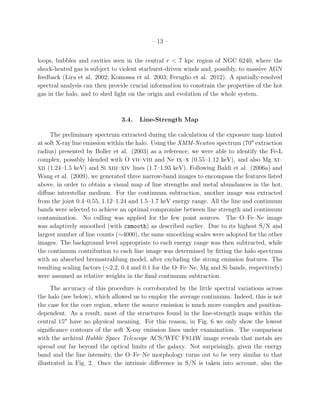 – 13 –
loops, bubbles and cavities seen in the central r < 7 kpc region of NGC 6240, where the
shock-heated gas is subject to violent starburst-driven winds and, possibly, to massive AGN
feedback (Lira et al. 2002; Komossa et al. 2003; Feruglio et al. 2012). A spatially-resolved
spectral analysis can then provide crucial information to constrain the properties of the hot
gas in the halo, and to shed light on the origin and evolution of the whole system.
3.4. Line-Strength Map
The preliminary spectrum extracted during the calculation of the exposure map hinted
at soft X-ray line emission within the halo. Using the XMM-Newton spectrum (70′′
extraction
radius) presented by Boller et al. (2003) as a reference, we were able to identify the Fe-L
complex, possibly blended with O vii–viii and Ne ix–x (0.55–1.12 keV), and also Mg xi–
xii (1.24–1.5 keV) and Si xiii–xiv lines (1.7–1.93 keV). Following Baldi et al. (2006a) and
Wang et al. (2009), we generated three narrow-band images to encompass the features listed
above, in order to obtain a visual map of line strengths and metal abundances in the hot,
diﬀuse interstellar medium. For the continuum subtraction, another image was extracted
from the joint 0.4–0.55, 1.12–1.24 and 1.5–1.7 keV energy range. All the line and continuum
bands were selected to achieve an optimal compromise between line strength and continuum
contamination. No culling was applied for the few point sources. The O–Fe–Ne image
was adaptively smoothed (with csmooth) as described earlier. Due to its highest S/N and
largest number of line counts (∼4000), the same smoothing scales were adopted for the other
images. The background level appropriate to each energy range was then subtracted, while
the continuum contribution to each line image was determined by ﬁtting the halo spectrum
with an absorbed bremsstrahlung model, after excluding the strong emission features. The
resulting scaling factors (∼2.2, 0.4 and 0.1 for the O–Fe–Ne, Mg and Si bands, respectively)
were assumed as relative weights in the ﬁnal continuum subtraction.
The accuracy of this procedure is corroborated by the little spectral variations across
the halo (see below), which allowed us to employ the average continuum. Indeed, this is not
the case for the core region, where the source emission is much more complex and position-
dependent. As a result, most of the structures found in the line-strength maps within the
central 15′′
have no physical meaning. For this reason, in Fig. 6 we only show the lowest
signiﬁcance contours of the soft X-ray emission lines under examination. The comparison
with the archival Hubble Space Telescope ACS/WFC F814W image reveals that metals are
spread out far beyond the optical limits of the galaxy. Not surprisingly, given the energy
band and the line intensity, the O–Fe–Ne morphology turns out to be very similar to that
illustrated in Fig. 2. Once the intrinsic diﬀerence in S/N is taken into account, also the
 