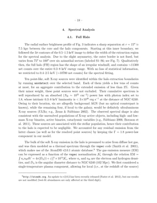 – 18 –
4. Spectral Analysis
4.1. Full Halo
The radial surface brightness proﬁle of Fig. 3 indicates a sharp separation at r = 15′′
≃
7.5 kpc between the core and the halo components. Starting at this inner boundary, we
followed the 3σ contours of the 0.5–1.5 keV image to deﬁne the width of the extraction region
for the spectral analysis. Due to the slight asymmetry, the outer border is not ﬁxed, but
varies from 75′′
to 100′′
over six azimuthal sectors (labeled S1–S6; see Fig. 7). Qualitatively
then, the full halo (FH) region has the shape of an irregular windmill, and contains ∼11300
net counts over the entire 0.3–8 keV energy range. With no loss of statistical information,
we restricted to 0.4–2.5 keV (∼10700 net counts) for the spectral ﬁtting.
Ten point-like, soft X-ray sources were identiﬁed within the halo extraction boundaries
by running wavdetect over the selected band. Each of them yields a few tens of counts
at most, for an aggregate contribution to the extended emission of less than 3%. Given
their minor weight, these point sources were not excluded. Their cumulative spectrum is
well reproduced by an absorbed (NH ∼ 1021
cm−2
) power law with photon index set to
1.8, whose intrinsic 0.3–8 keV luminosity is < 3×1040
erg s−1
at the distance of NGC 6240.
Owing to their location, six are allegedly background AGN (but no optical counterpart is
known), while the remaining four, if local to the galaxy, would be deﬁnitely ultraluminous
X-ray sources (ULXs; e.g., Zezas & Fabbiano 2002). The observed spectral shape is also
consistent with the unresolved populations of X-ray active objects, including high- and low-
mass X-ray binaries, active binaries, cataclysmic variables (e.g., Fabbiano 2006; Boroson et
al. 2011). These sources are associated with the stellar population, hence their contribution
to the halo is expected to be negligible. We accounted for any residual emission from the
latter classes (as well as for the resolved point sources) by keeping the Γ = 1.8 power-law
component in our model.
The bulk of the soft X-ray emission in the halo is presumed to arise from diﬀuse hot gas,
and was then modeled as a thermal spectrum through the vapec code (Smith et al. 2001),
which makes use of the AtomDB v2.0.1 atomic database.9
The gas emission measure (EM)
can be expressed as a function of the vapec normalization Nv through the relation EM =
nenHdV = 4π[DA(1+z)]2
×1014
Nv, where ne and nH are the electron and hydrogen densi-
ties, and DA is the angular diameter distance to NGC 6240 (102 Mpc). We ﬁrst considered a
single-temperature plasma component, allowing for local (i.e., at the redshift of the source)
9
http://atomdb.org. An update to v2.0.2 has been recently released (Foster et al. 2012), but our results
are not modiﬁed (best-ﬁt abundances are only aﬀected at the third digit).
 