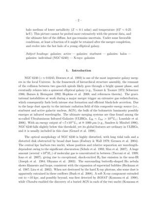 – 2 –
halo medium of lower metallicity (Z ∼ 0.1 solar) and temperature (kT ∼ 0.25
keV). This picture cannot be probed more extensively with the present data, and
the ultimate fate of the diﬀuse, hot gas remains uncertain. Under some favorable
conditions, at least a fraction of it might be retained after the merger completion,
and evolve into the hot halo of a young elliptical galaxy.
Subject headings: galaxies: active — galaxies: starburst — galaxies: halos —
galaxies: individual (NGC 6240) — X-rays: galaxies
1. Introduction
NGC 6240 (z ≃ 0.0245; Downes et al. 1993) is one of the most impressive galaxy merg-
ers in the local Universe. In the framework of hierarchical structure assembly, the remnant
of the collision between two gas-rich spirals likely goes through a bright quasar phase, and
eventually relaxes into a quiescent elliptical galaxy (e.g., Toomre & Toomre 1972; Schweizer
1986; Barnes & Hernquist 1992; Hopkins et al. 2008; and references therein). The gravi-
tational instabilities at work during a major merger trigger an extensive gas redistribution,
which consequently fuels both intense star formation and eﬃcient black-hole accretion. Due
to the large dust opacity to the intrinsic radiation ﬁeld of this composite energy source (i.e.,
starburst and active galactic nucleus, AGN), the bulk of the bolometric luminosity possibly
emerges at infrared wavelengths. The ultimate merging systems are thus found among the
so-called Ultraluminous Infrared Galaxies (ULIRGs, LIR ∼ Lbol > 1012
L⊙; Lonsdale et al.
2006). With an energy output of ∼7×1011
L⊙ at 8–1000 µm (e.g., Sanders & Mirabel 1996),
NGC 6240 falls slightly below this threshold, yet its global features are ordinary in ULIRGs,
and it is usually included in this class (Genzel et al. 1998).
The optical morphology of NGC 6240 is highly disturbed, with long tidal tails and a
distorted disk obstructed by broad dust lanes (Fosbury & Wall 1979; Gerssen et al. 2004).
The central kpc harbors two nuclei, whose position and relative separation are wavelength-
dependent owing to the signiﬁcant obscuration (Schulz et al. 1993; Max et al. 2007). A huge
amount (several ×109
M⊙) of molecular gas is concentrated in between (Tacconi et al. 1999;
Iono et al. 2007), giving rise to exceptional, shock-excited H2 line emission in the near-IR
(Joseph et al. 1984; Ohyama et al. 2003). The surrounding butterﬂy-shaped Hα nebula
shows ﬁlaments and loops, consistent with the expansion of superwind bubbles (Heckman et
al. 1987; Lira et al. 2002). When not destroyed by the hard X-ray photons, also some dust is
apparently entrained in these outﬂows (Bush et al. 2008). A soft X-ray component extended
out to ∼10 kpc, and possibly beyond, was ﬁrst detected by ROSAT (Komossa et al. 1998),
while Chandra enabled the discovery of a buried AGN in each of the two nuclei (Komossa et
 
