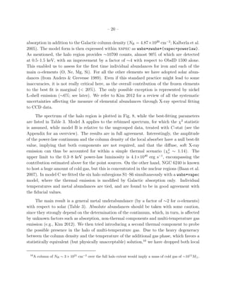 – 20 –
absorption in addition to the Galactic column density (NH = 4.87×1020
cm−2
; Kalberla et al.
2005). The model form is then expressed within xspec as wabs*zwabs*(vapec+powerlaw).
As mentioned, the halo region provides ∼10700 counts, almost 90% of which are detected
at 0.5–1.5 keV, with an improvement by a factor of ∼4 with respect to ObsID 1590 alone.
This enabled us to assess for the ﬁrst time individual abundances for iron and each of the
main α-elements (O, Ne, Mg, Si). For all the other elements we have adopted solar abun-
dances (from Anders & Grevesse 1989). Even if this standard practice might lead to some
inaccuracies, it is not really critical here, as the overall contribution of the frozen elements
to the best ﬁt is marginal (< 20%). The only possible exception is represented by nickel
L-shell emission (∼6%; see later). We refer to Kim 2012 for a review of all the systematic
uncertainties aﬀecting the measure of elemental abundances through X-ray spectral ﬁtting
to CCD data.
The spectrum of the halo region is plotted in Fig. 8, while the best-ﬁtting parameters
are listed in Table 3. Model A applies to the rebinned spectrum, for which the χ2
statistic
is assumed, while model B is relative to the ungrouped data, treated with C-stat (see the
Appendix for an overview). The results are in full agreement. Interestingly, the amplitude
of the power-law continuum and the column density of the local absorber have a null best-ﬁt
value, implying that both components are not required, and that the diﬀuse, soft X-ray
emission can thus be accounted for within a simple thermal scenario (χ2
ν ∼ 1.14). The
upper limit to the 0.3–8 keV power-law luminosity is 4.1×1040
erg s−1
, encompassing the
contribution estimated above for the point sources. On the other hand, NGC 6240 is known
to host a huge amount of cold gas, but this is concentrated in the nuclear regions (Baan et al.
2007). In model C we ﬁtted the six halo subregions S1–S6 simultaneously with a wabs*vapec
model, where the thermal emission is modiﬁed by Galactic absorption only. Individual
temperatures and metal abundances are tied, and are found to be in good agreement with
the ﬁducial values.
The main result is a general metal underabundance (by a factor of ∼2 for α-elements)
with respect to solar (Table 3). Absolute abundances should be taken with some caution,
since they strongly depend on the determination of the continuum, which, in turn, is aﬀected
by unknown factors such as absorption, non-thermal components and multi-temperature gas
emission (e.g., Kim 2012). We then tried introducing a second thermal component to probe
the possible presence in the halo of multi-temperature gas. Due to the heavy degeneracy
between the column density and the temperature of the additional gas phase, which favors a
statistically equivalent (but physically unacceptable) solution,10
we have dropped both local
10
A column of NH ∼ 3 × 1021
cm−2
over the full halo extent would imply a mass of cold gas of ∼1011
M⊙.
 