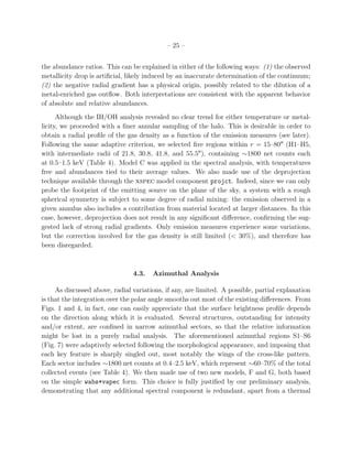 – 25 –
the abundance ratios. This can be explained in either of the following ways: (1) the observed
metallicity drop is artiﬁcial, likely induced by an inaccurate determination of the continuum;
(2) the negative radial gradient has a physical origin, possibly related to the dilution of a
metal-enriched gas outﬂow. Both interpretations are consistent with the apparent behavior
of absolute and relative abundances.
Although the IH/OH analysis revealed no clear trend for either temperature or metal-
licity, we proceeded with a ﬁner annular sampling of the halo. This is desirable in order to
obtain a radial proﬁle of the gas density as a function of the emission measures (see later).
Following the same adaptive criterion, we selected ﬁve regions within r = 15–80′′
(H1–H5,
with intermediate radii of 21.8, 30.8, 41.8, and 55.5′′
), containing ∼1800 net counts each
at 0.5–1.5 keV (Table 4). Model C was applied in the spectral analysis, with temperatures
free and abundances tied to their average values. We also made use of the deprojection
technique available through the xspec model component projct. Indeed, since we can only
probe the footprint of the emitting source on the plane of the sky, a system with a rough
spherical symmetry is subject to some degree of radial mixing: the emission observed in a
given annulus also includes a contribution from material located at larger distances. In this
case, however, deprojection does not result in any signiﬁcant diﬀerence, conﬁrming the sug-
gested lack of strong radial gradients. Only emission measures experience some variations,
but the correction involved for the gas density is still limited (< 30%), and therefore has
been disregarded.
4.3. Azimuthal Analysis
As discussed above, radial variations, if any, are limited. A possible, partial explanation
is that the integration over the polar angle smooths out most of the existing diﬀerences. From
Figs. 1 and 4, in fact, one can easily appreciate that the surface brightness proﬁle depends
on the direction along which it is evaluated. Several structures, outstanding for intensity
and/or extent, are conﬁned in narrow azimuthal sectors, so that the relative information
might be lost in a purely radial analysis. The aforementioned azimuthal regions S1–S6
(Fig. 7) were adaptively selected following the morphological appearance, and imposing that
each key feature is sharply singled out, most notably the wings of the cross-like pattern.
Each sector includes ∼1800 net counts at 0.4–2.5 keV, which represent ∼60–70% of the total
collected events (see Table 4). We then made use of two new models, F and G, both based
on the simple wabs*vapec form. This choice is fully justiﬁed by our preliminary analysis,
demonstrating that any additional spectral component is redundant, apart from a thermal
 