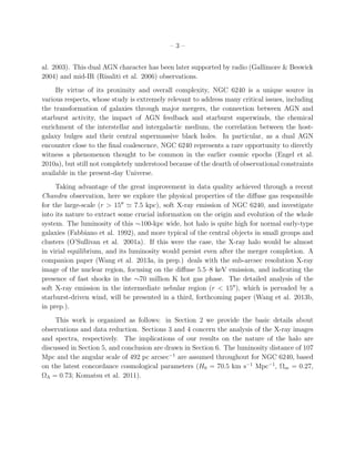 – 3 –
al. 2003). This dual AGN character has been later supported by radio (Gallimore & Beswick
2004) and mid-IR (Risaliti et al. 2006) observations.
By virtue of its proximity and overall complexity, NGC 6240 is a unique source in
various respects, whose study is extremely relevant to address many critical issues, including
the transformation of galaxies through major mergers, the connection between AGN and
starburst activity, the impact of AGN feedback and starburst superwinds, the chemical
enrichment of the interstellar and intergalactic medium, the correlation between the host-
galaxy bulges and their central supermassive black holes. In particular, as a dual AGN
encounter close to the ﬁnal coalescence, NGC 6240 represents a rare opportunity to directly
witness a phenomenon thought to be common in the earlier cosmic epochs (Engel et al.
2010a), but still not completely understood because of the dearth of observational constraints
available in the present-day Universe.
Taking advantage of the great improvement in data quality achieved through a recent
Chandra observation, here we explore the physical properties of the diﬀuse gas responsible
for the large-scale (r > 15′′
≃ 7.5 kpc), soft X-ray emission of NGC 6240, and investigate
into its nature to extract some crucial information on the origin and evolution of the whole
system. The luminosity of this ∼100-kpc wide, hot halo is quite high for normal early-type
galaxies (Fabbiano et al. 1992), and more typical of the central objects in small groups and
clusters (O’Sullivan et al. 2001a). If this were the case, the X-ray halo would be almost
in virial equilibrium, and its luminosity would persist even after the merger completion. A
companion paper (Wang et al. 2013a, in prep.) deals with the sub-arcsec resolution X-ray
image of the nuclear region, focusing on the diﬀuse 5.5–8 keV emission, and indicating the
presence of fast shocks in the ∼70 million K hot gas phase. The detailed analysis of the
soft X-ray emission in the intermediate nebular region (r < 15′′
), which is pervaded by a
starburst-driven wind, will be presented in a third, forthcoming paper (Wang et al. 2013b,
in prep.).
This work is organized as follows: in Section 2 we provide the basic details about
observations and data reduction. Sections 3 and 4 concern the analysis of the X-ray images
and spectra, respectively. The implications of our results on the nature of the halo are
discussed in Section 5, and conclusion are drawn in Section 6. The luminosity distance of 107
Mpc and the angular scale of 492 pc arcsec−1
are assumed throughout for NGC 6240, based
on the latest concordance cosmological parameters (H0 = 70.5 km s−1
Mpc−1
, Ωm = 0.27,
ΩΛ = 0.73; Komatsu et al. 2011).
 