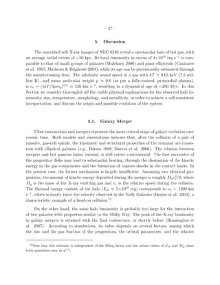 – 37 –
5. Discussion
The smoothed soft X-ray images of NGC 6240 reveal a spectacular halo of hot gas, with
an average radial extent of ∼50 kpc. Its total luminosity in excess of 4×1041
erg s−1
is com-
parable to that of small groups of galaxies (Mulchaey 2000) and giant ellipticals (Canizares
et al. 1987; Mathews & Brighenti 2003), while its age can be provisionally estimated through
the sound-crossing time. The adiabatic sound speed in a gas with kT ≃ 0.65 keV (7.5 mil-
lion K), and mean molecular weight µ ≃ 0.6 (as per a fully-ionized, primordial plasma),
is cs = (5kT/3µmp)1/2
≃ 420 km s−1
, resulting in a dynamical age of ∼200 Myr. In this
Section we consider thoroughly all the viable physical explanations for the observed halo lu-
minosity, size, temperature, morphology, and metallicity, in order to achieve a self-consistent
interpretation, and discuss the origin and possible evolution of the system.
5.1. Galaxy Merger
Close interactions and mergers represent the most critical stage of galaxy evolution over
cosmic time. Both models and observations indicate that, after the collision of a pair of
massive, gas-rich spirals, the kinematic and structural properties of the remnant are consis-
tent with elliptical galaxies (e.g., Barnes 1988; Dasyra et al. 2006). The relation between
mergers and hot gaseous halos, instead, is still rather controversial. The ﬁrst encounter of
the progenitor disks may lead to substantial heating, through the dissipation of the kinetic
energy in the gas components and the formation of copious shocks in the contact layers. In
the present case, the former mechanism is largely insuﬃcient. Assuming two identical pro-
genitors, the amount of kinetic energy deposited during the merger is roughly Mgv2
c /8, where
Mg is the mass of the X-ray emitting gas and vc is the relative speed during the collision.
The thermal energy content of the halo (Eth ≃ 5×1058
erg) corresponds to vc ∼ 1200 km
s−1
, which is nearly twice the velocity observed in the Taﬀy Galaxies (Braine et al. 2003), a
characteristic example of a head-on collision.12
On the other hand, the same halo luminosity is probably too large for the interaction
of two galaxies with properties similar to the Milky Way. The peak of the X-ray luminosity
in galaxy mergers is attained with the ﬁnal coalescence, or shortly before (Brassington et
al. 2007). According to simulations, its value depends on several factors, among which
the size and the gas fraction of the progenitors, the orbital parameters, and the relative
12
Note that this estimate is independent of the ﬁlling factor and the actual values of Eth and Mg, since
both quantities vary as η1/2
.
 