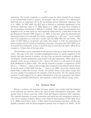 – 38 –
orientation. The overall complexity is a possible reason for which extended X-ray emission
is not systematically found in mergers. In principle, also the presence of a supermassive
black hole has an important role in the gas heating and its subsequent dispersion (Cox
et al. 2006). In NGC 6240, the AGN pair is believed to contribute signiﬁcantly to the
bolometric luminosity (Lutz et al. 2003; Egami et al. 2006), yet their direct feedback on
the circumnuclear environment is diﬃcult to establish. Their impact has presumably been
negligible so far, as both nuclei are still completely enshrouded by a thick shell of dust and
gas (Iwasawa & Comastri 1998; Vignati et al. 1999). In this view, unless the aforementioned
physical parameters are unusually ﬁne-tuned, a maximum LX > 1041
erg s−1
can be reached
only if the progenitors are much more massive than the Milky Way (see also below). This
makes of NGC 6240 an exceptional case study with respect to both the observations of
known systems and the numerical simulations of mergers. Accepting that NGC 6240 is now
at its peak X-ray luminosity, in fact, it should be kept in mind that the entire, diﬀuse X-ray
emission is ∼3 times that of the halo alone.
The tidal forces can be responsible for the presence of hot gas at large distance from the
center. The arms of the wide, cross-like morphological feature are openly suggestive of the
typical tidal tails observed in mergers, but they have no detected counterpart at diﬀerent
wavelengths. Another problematic point resides in the gas temperature. When swept by an
adiabatic shock, the gas is heated to kTs = 3µmpv2
s /16, where vs is the speed of the shock
front (Hollenbach & McKee 1979). The velocity required to produce a temperature of 0.65
keV is vs ∼ 750 km s−1
, which is still too high when compared to the inferred orbital velocity
of the two nuclei of NGC 6240 (155 km s−1
; Tecza et al. 2000), even if the rotation of the
parent disks is taken into account. Finally, the inelastic nature of the galaxy merger does
not seem capable of accounting for the energetics of the X-ray halo. Yet, the ongoing nuclear
starburst is itself triggered by the global redistribution of the gas components that follows
the strong gravitational disturbances, and represents a much more eﬃcient energy source.
5.2. Starburst Wind
During a starburst, the formation of young, massive stars persists until the depletion
of the molecular gas reservoir and/or the onset of some self-regulation mechanism. This
activity leads to intense mass loss, stellar winds and frequent supernova (SN) explosions.
The resultant deposition of energy, momentum and metals into the intergalactic medium is
a key driver of galaxy evolution. Based on the stellar K-band emission of NGC 6240, Tecza
et al. (2000) evinced that a short (∼5 Myr) burst of star formation took place ∼20 Myr ago,
possibly coincident with the latest perigalactic passage (but see Engel et al. 2010b). As the
 