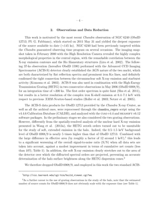 – 4 –
2. Observations and Data Reduction
This work is motivated by the most recent Chandra observation of NGC 6240 (ObsID
12713; PI: G. Fabbiano), which started on 2011 May 31 and yielded the deepest exposure
of the source available to date (∼145 ks). NGC 6240 had been previously targeted within
the Chandra guaranteed observing time program on several occasions. The imaging snap-
shot taken in February 2000 with the High Resolution Camera revealed the highly complex
morphological properties in the central region, with the remarkable correlation between the
X-ray emission contours and the Hα ﬁlamentary structures (Lira et al. 2002). The follow-
ing 37-ks observation (hereafter ObsID 1590) performed with the Advanced CCD Imaging
Spectrometer (ACIS-S) detector clearly established the AGN nature of the two nuclei, which
are both characterized by ﬂat reﬂection spectra and prominent iron Kα lines, and deﬁnitely
conﬁrmed the tight connection between the circumnuclear soft X-ray emission and starburst
activity (Komossa et al. 2003). ACIS-S was also used in combination with the High-Energy
Transmission Grating (HETG) in two consecutive observations in May 2006 (ObsID 6908/9),
for an integration time of ∼300 ks. The ﬁrst order spectrum is quite faint (Shu et al. 2011),
but results in a better resolution of the complex iron K-shell emission at 6.4–7.1 keV with
respect to previous XMM-Newton-based studies (Boller et al. 2003; Netzer et al. 2005).
The ACIS-S data products for ObsID 12713 provided by the Chandra X-ray Center, as
well as all the archival ones, were reprocessed through the chandra repro script using the
v4.4.6 Calibration Database (CALDB), and analyzed with the ciao v4.4 and heasoft v6.12
software packages. In the preliminary stages we also considered the two grating observations.
However, diﬀerently from the spatially-resolved analysis of the nuclear hard X-ray emission
presented in Wang et al. (2013a), the HETG zeroth orders turned out to be unsuitable
for the study of soft, extended emission in the halo. Indeed, the 0.5–1.5 keV background
level of ObsID 6908/9 is nearly 5 times higher than that of ObsID 12713. Combined with
the large diﬀerence in eﬀective area (by roughly a factor of 12 around 1 keV),1
this leads
to a signiﬁcant worsening of the overall signal-to-noise ratio (S/N) when all data sets are
taken into account, against a modest improvement in terms of cumulative net counts (less
than 10%; Table 1). In addition, the soft X-ray emission clearly stretches out to the area of
the detector over which the diﬀracted spectral orders are projected, preventing an accurate
determination of the halo surface brightness along the HETG dispersion cones.2
We therefore dropped ObsID 6908/9, and employed in this work the two standard ACIS-
1
http://cxc.harvard.edu/cgi-bin/build_viewer.cgi?ea.
2
As a further caveat to the use of grating observations in the study of the halo, note that the estimated
number of source counts for ObsID 6908/9 does not obviously scale with the exposure time (see Table 1).
 