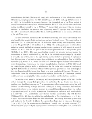 – 40 –
unusual among ULIRGs (Rupke et al. 2005), and is comparable to that inferred for similar
IR-luminous, merging systems like Mrk 266 (Wang et al. 1997) and Arp 299 (Heckman et
al. 1999). In both of the latter cases, however, the dynamical age of the X-ray nebula is
broadly consistent with the typical starburst lifetime. In NGC 6240, such a substantial mass
loading would correspond to v∞ ≃ 700 km s−1
, in excellent agreement with our previous
estimate. In conclusion, any galactic wind originating some 20 Myr ago must have traveled
for ∼10–15 kpc at most. Remarkably, this is just beyond the size of the optical nebula and
of the soft X-ray core.
The two equivalent expressions for the terminal velocity used above are derived from
wind models that neglect both ambient gas and gravitational forces. The mass-loading is
centralized (i.e., it takes place within the starburst region itself), and is typically limited
to a few M⊙ per SN (Λ < 10; Suchkov et al. 1996). The archetypal source to which these
analytical models and hydrodynamical simulations are compared is M82, since it is isolated,
contains no AGN, and the hot gas is free to escape perpendicular to the galactic plane
(Griﬃths et al. 2000). The huge mass loading required for mergers, instead, implies the
entrainment of tens to hundreds of M⊙ per SN in the ambient material swept by the wind.
In a ULIRG-like system, due to the high density and the disturbed geometry, it is plausible
that the conversion of mechanical energy into radiation is much less eﬃcient than in M82-like
starbursts (e.g., Colina et al. 2004), and even that outﬂows expand only over little distances
before terminating. However, as the clumpy morphological structures in NGC 6240 reach
out to the largest physical scales, a wind nature for the entire halo cannot be conclusively
rejected. Enhanced star formation with respect to quiescent galaxies has been likely in place
since the beginning of the interaction, dated to several hundreds of Myr ago. Moreover, in
these earlier times the additional momentum injection due to the AGN radiation pressure
could have been non negligible, with a possible boost eﬀect on the starburst outﬂows.
The secular wind scenario, in keeping with the dynamical age of ∼200 Myr, can be
probed through the average halo properties. In particular, the gas density in a freely ex-
panding wind should decrease as ∼ r−2
, as a consequence of the mass conservation law with
constant outﬂow velocity at large distances. If the gas is nearly isothermal, the observed
luminosity is related to the emission measure in a straightforward manner, hence the surface
brightness is expected to exhibit a power-law dependence on radius as well: qualitatively,
Σ ∝ n2
edV/dS ∼ r−3
. Incidentally, this behavior was ﬁrst observed in M82 with Einstein
(Fabbiano 1988). We have then ﬁtted the radial proﬁle of Fig. 3 at distances r > 12 kpc,
to avoid any contamination from the core component. As already indicated by the large
scale radius in the β-model ﬁt (Table 2), a power-law shape gives a very poor description
(χ2
/ν ∼ 171/24) of the average surface brightness. Indeed, over the range explored, Σ(r)
follows very well (χ2
/ν ≃ 16/24) an exponential decline with scale length l = 10.1(±0.2) kpc.
 