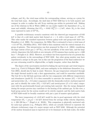 – 43 –
collapse, and Mvir the virial mass within the corresponding volume, serving as a proxy for
the total halo mass. Accordingly, the dark halo of NGC 6240 has to be both massive and
compact in order to conﬁne the soft X-ray emitting gas within its potential well. Making
use of the relations in Mo & White (2002) we can render explicit the dependence of rvir on
mass and redshift, obtaining that kTvir ∼ 0.042 M
2/3
12 (1 + z) keV, where M12 is the virial
mass expressed in units of 1012
M⊙.
A possible evolutionary scenario consistent with the observed gas temperature of 0.65
keV is that of a cold dark matter halo formed at z ∼ 2, with a total mass of ∼1013
M⊙.
This value marks the standard separation between galaxy-scale and group-scale halos (see
Humphrey et al. 2006). For comparison, the Milky Way is estimated to have a virial mass of
∼1.3×1012
M⊙ (McMillan 2011). NGC 6240 is then consistent with the central remnant of a
group of galaxies. This interpretation was ﬁrst proposed by Huo et al. (2004), considering
the huge content of hot gas (> 1010
M⊙), the low metallicity of the outer halo, and the large
velocity dispersion (the full width at zero intensity of CO emission lines reaches up to ∼1400
km s−1
; Feruglio et al. 2012). However, no evidence has been reported so far of a present-day
galaxy overdensity in the surroundings of NGC 6240. Any other group member may have
experienced a merger in the past, but in this case the progenitors of the ﬁnal coalescence we
are now witnessing would be elliptical-like, or highly irregular, rather than disk-like.
The degree of the uncertainties involved in linking the spectroscopic and virial tempera-
tures (e.g., Ciotti & Pellegrini 2008), and some ambiguity in the deﬁnitions themselves (e.g.,
Voit 2005), should also be kept in mind. Moreover, the gas temperature estimated through
the single thermal model is only a ﬁrst approximation, and could be somewhat unreliable.
The best ﬁt to the full halo spectrum calls for two components with diﬀerent temperatures
and abundances (model E). It is then reasonable to associate the warmer (kT1 ∼ 0.8 keV)
and metal-richer (Zα ∼ 0.5 solar) component with the chemically-evolved, starburst-injected
gas, and to identify the cooler (kT2 ∼ 0.25 keV) and metal-poorer (Z ≡ 0.1 solar) compo-
nent with the gravitationally-bound, pre-existing halo material. Also the energy dissipated
during the merger process may contribute to the heating of the ambient gas. In this view, a
fossil group nature for the system would not be strictly required, and the dark matter halo
of NGC 6240 would be broadly consistent with just a pair of massive spiral galaxies.
The lower temperature of ∼0.25 keV would be also in good agreement with the virial
temperature kTσ ∼ µmpσ2
∗ ∼ 0.3 keV derived from the average stellar velocity dispersion,
σ∗ ≃ 200–220 km s−1
(Engel et al. 2010b). This comparison is physically motivated only
for early-type galaxies (e.g., Pellegrini 2011), which are actually believed to represent the
ultimate evolutionary stage of a major merger such as NGC 6240. Although the potential
of the nuclear dynamical mass is expected not to be dominant on the halo scales, the stellar
 