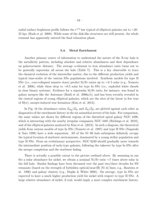 – 44 –
radial surface brightness proﬁle follows the r1/4
law typical of elliptical galaxies out to ∼20–
25 kpc (Bush et al. 2008). While some of the disk-like structures are still present, the whole
remnant has apparently entered the ﬁnal relaxation phase.
5.4. Metal Enrichment
Another primary source of information to understand the nature of the X-ray halo is
the metallicity pattern, including absolute and relative abundances and their dependence
on galactocentric distance. The average α-element to iron abundance ratio turns out to
be generally supersolar all across the halo (Table 7). This is a key observable to trace
the chemical evolution of the interstellar matter, due to the diﬀerent production yields and
typical time-scales of the various SNe populations involved. Synthesis models for type II
SNe (i.e., core-collapsed massive stars) predict Si/Fe ratios up to ∼3–5 solar (e.g., Nomoto
et al. 2006), while these drop to ∼0.5 solar for type Ia SNe (i.e., exploded white dwarfs
in close binary systems). Evidence for a supersolar Si/Fe ratio, for instance, was found in
galaxy mergers like the Antennae (Baldi et al. 2006a,b), and has been recently revealed in
the central regions of young elliptical galaxies, which are the sites of the latest (a few tens
of Myr), merger-induced star formation (Kim et al. 2012).
In Fig. 16 the abundance ratios ZMg/ZFe and ZSi/ZFe are plotted against each other as
diagnostics of the enrichment history in the six azimuthal sectors of the halo. For comparison,
the same values are shown for diﬀerent regions of the disturbed spiral galaxy NGC 4490,
which is interacting with the nearby irregular companion NGC 4485 (Richings et al. 2010),
and of the elliptical galaxies analyzed by Kim et al. (2012). In such a diagram, the theoretical
yields from various models of type Ia SNe (Nomoto et al. 1997) and type II SNe (Nagataki
& Sato 1998) have a wide separation. All of the S1–S6 halo subregions deﬁnitely occupy
the typical location of starburst environments, dominated by a young stellar population and
type II SNe. From an evolutionary perspective, NGC 6240 should gradually move towards
the intermediate position of early-type galaxies, following the takeover by type Ia SNe after
the merger completion and the starburst fading.
There is actually a possible caveat to the picture outlined above. By assuming in our
ﬁts a solar abundance for nickel, we obtain a nominal Ni/Fe ratio ∼7 times above solar in
the full halo. Similar ﬁndings have been discussed over the past two/three decades for SN
remnants (based on the strength of forbidden optical/near-IR [Ni ii] lines; e.g., Bautista et
al. 1996) and galaxy clusters (e.g., Dupke & White 2000). On average, type Ia SNe are
expected to have a much higher production yield for nickel with respect to type II SNe. A
large relative abundance of nickel, if real, would imply a more complex enrichment history.
 