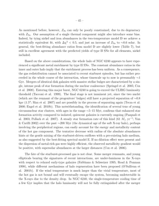 – 45 –
As mentioned before, however, ZNi can only be poorly constrained, due to its degeneracy
with ZNe. Our assumption of a single thermal component might also introduce some bias.
Indeed, by tying nickel and iron abundances in the two-temperature model D we achieve a
statistically equivalent ﬁt, with ∆χ2
< 0.5, and just an increase of ZNe to ∼0.6 solar. In
general, the best-ﬁtting abundance ratios from model D are slightly lower (Table 7), but
still in excellent agreement with the predicted yields of type II SNe for all elements, nickel
included.
Based on the above considerations, the whole halo of NGC 6240 appears to have expe-
rienced a signiﬁcant metal enrichment by type II SNe. The constant abundance ratios in the
inner and outer halo imply that the enrichment process has been uniform. As a consequence,
the gas redistribution cannot be associated to recent starburst episodes, but has rather pro-
ceeded in the whole course of the interaction, whose timescale up to now is presumably ∼1
Gyr. Mergers of identical disk galaxies with massive stellar bulges are characterized by a sin-
gle, intense peak of star formation during the nuclear coalescence (Springel et al. 2005; Cox
et al. 2008). Entering this major burst, NGC 6240 is going to exceed the ULIRG luminosity
threshold (Tacconi et al. 1999). The ﬁnal stage is not imminent yet, since the two nuclei
(which are the remnant of the progenitors’ bulges) still have a projected separation of ∼0.8
kpc (1.5′′
; Max et al. 2007) and are possibly in the process of separating again (Tecza et al.
2000; Engel et al. 2010b). This notwithstanding, the identiﬁcation of several tens of young
circumnuclear star clusters, with ages in the range ∼5–15 Myr, conﬁrms that enhanced star
formation activity compared to isolated, quiescent galaxies is currently ongoing (Pasquali et
al. 2003; Pollack et al. 2007). A steady star formation rate of this kind (61 M⊙ yr−1
; Yun
& Carilli 2002) over the past ∼200 Myr (the dynamical age of the soft X-ray halo), perhaps
involving the peripherical regions, can easily account for the energy and metallicity content
of the hot gas component. The tentative decrease with radius of the absolute abundances
hints at the gentle mixing of the starburst-driven outﬂows with a pre-existing halo medium,
as also suggested by the best-ﬁtting spectral model E. If no dilution eﬀect were present and
the dispersion of metal-rich gas were highly eﬃcient, the observed metallicity gradient would
be positive, with supersolar abundances at the larger distances (Cox et al. 2006).
The fate of the starburst-processed gas is not clear. Some merger remnants, and young
ellipticals bearing the signatures of recent interactions, are under-luminous in the X-rays
with respect to relaxed early-type galaxies (Fabbiano & Schweizer 1995; Read & Ponman
1998), while diﬀerent mechanisms of halo regeneration have been proposed (O’Sullivan et
al. 2001b). If the wind temperature is much larger than the virial temperature, most of
the hot gas is not bound and will eventually escape the system, becoming undetectable in
the X-rays due to the density drop. In NGC 6240, the single-temperature cooling time of
a few Gyr implies that the halo luminosity will not be fully extinguished after the merger
 