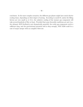 – 46 –
conclusion. In the more complex scenarios, the diﬀerent gas phases might have much shorter
cooling times, depending on their degree of mixing. According to model E, unless the ﬁlling
factors are very small (η ≪ 0.1), the radiative cooling of the warmer gas component will
take several hundreds of Myr at least. Provided that some favorable conditions are met (e.g.,
the ultimate AGN feedback is not dramatically powerful, the cooler gas component exerts a
suﬃcient drag, and the gravitational potential well is deep enough), NGC 6240 could be a
case of major merger with no complete blow-out.
 