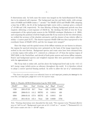 – 5 –
S observations only. In both cases the source was imaged on the back-illuminated S3 chip,
due to its enhanced soft response. The background was low and fairly stable, with average
rates of 0.0028 and 0.0039 counts s−1
arcmin−2
for ObsID 12713 and ObsID 1590; adopting
a time bin of 300 s, the ﬁt of the background light curves with a constant gives a reduced
χ2
of 0.96 and 1.09, respectively. No time ﬁltering of ﬂaring background periods was then
required, delivering a total exposure of 182.05 ks. By checking the ﬁeld of view for X-ray
counterparts of the optical point sources in the NOMAD catalogue (Zacharias et al. 2004),
and comparing the positions of all the bright point-like X-ray sources in the two observations,
we veriﬁed the accuracy of the absolute astrometry and the absence of any relative oﬀset to
within ∼1 native pixel (0.5′′
). The shorter-exposure ObsID 1590 was then reprojected to the
coordinate frame of ObsID 12713, and the two images were merged.3
Since the shape and the spatial extent of the diﬀuse emission are not known in advance,
the regions for spectral extraction were optimized on the basis of the image inspection de-
scribed in the next Section. Background spectra and count rates have been obtained from
a circular region with radius of 1′
, centered at a distance of ∼3′
from the nuclear region of
NGC 6240, to the North-East, and devoid of both point sources and excess diﬀuse emission.
Source and background spectra and weighted response ﬁles were generated and combined
with the specextract tool.
The X-ray halo is rather soft, and lies above the background level only in the ∼0.5–1.5
keV energy range (which serves as reference throughout this work). It is therefore critical
to adopt a correct spectral binning method. In order to allow the use of χ2
minimization,
3
The choice of a speciﬁc script is not inﬂuential, hence we used reproject events plus dmmerge for the
event ﬁles, and reproject image later on for the exposure maps.
Table 1: Chandra ACIS-S Observation Log for NGC 6240.
ObsID∗
Date Expa
Grating Aeﬀ
b
Bkgdc
Countsd
1590 2001-07-29 36.7 None 630 0.0039 1960
6909 2006-05-11 141.2 HETG 45 0.0014 430
6908 2006-05-16 157.0 HETG 45 0.0015 350
12713 2011-05-31 145.4 None 520 0.0028 5750
Note. ∗Grating observations were discarded for this work. aNet exposure in ks; bNominal eﬀective
area at 1 keV in cm2; cBackground count rate at 0.5–1.5 keV in s−1 arcmin−2; dEstimated 0.5–1.5
keV source counts over the r = 20–80′′ region.
 