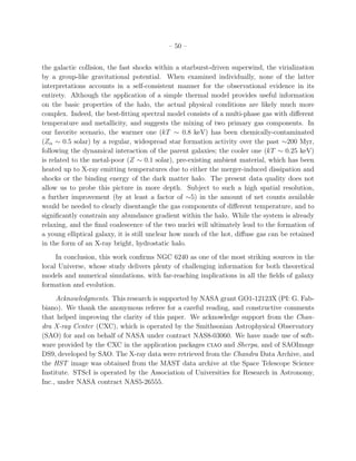 – 50 –
the galactic collision, the fast shocks within a starburst-driven superwind, the virialization
by a group-like gravitational potential. When examined individually, none of the latter
interpretations accounts in a self-consistent manner for the observational evidence in its
entirety. Although the application of a simple thermal model provides useful information
on the basic properties of the halo, the actual physical conditions are likely much more
complex. Indeed, the best-ﬁtting spectral model consists of a multi-phase gas with diﬀerent
temperature and metallicity, and suggests the mixing of two primary gas components. In
our favorite scenario, the warmer one (kT ∼ 0.8 keV) has been chemically-contaminated
(Zα ∼ 0.5 solar) by a regular, widespread star formation activity over the past ∼200 Myr,
following the dynamical interaction of the parent galaxies; the cooler one (kT ∼ 0.25 keV)
is related to the metal-poor (Z ∼ 0.1 solar), pre-existing ambient material, which has been
heated up to X-ray emitting temperatures due to either the merger-induced dissipation and
shocks or the binding energy of the dark matter halo. The present data quality does not
allow us to probe this picture in more depth. Subject to such a high spatial resolution,
a further improvement (by at least a factor of ∼5) in the amount of net counts available
would be needed to clearly disentangle the gas components of diﬀerent temperature, and to
signiﬁcantly constrain any abundance gradient within the halo. While the system is already
relaxing, and the ﬁnal coalescence of the two nuclei will ultimately lead to the formation of
a young elliptical galaxy, it is still unclear how much of the hot, diﬀuse gas can be retained
in the form of an X-ray bright, hydrostatic halo.
In conclusion, this work conﬁrms NGC 6240 as one of the most striking sources in the
local Universe, whose study delivers plenty of challenging information for both theoretical
models and numerical simulations, with far-reaching implications in all the ﬁelds of galaxy
formation and evolution.
Acknowledgments. This research is supported by NASA grant GO1-12123X (PI: G. Fab-
biano). We thank the anonymous referee for a careful reading, and constructive comments
that helped improving the clarity of this paper. We acknowledge support from the Chan-
dra X-ray Center (CXC), which is operated by the Smithsonian Astrophysical Observatory
(SAO) for and on behalf of NASA under contract NAS8-03060. We have made use of soft-
ware provided by the CXC in the application packages ciao and Sherpa, and of SAOImage
DS9, developed by SAO. The X-ray data were retrieved from the Chandra Data Archive, and
the HST image was obtained from the MAST data archive at the Space Telescope Science
Institute. STScI is operated by the Association of Universities for Research in Astronomy,
Inc., under NASA contract NAS5-26555.
 