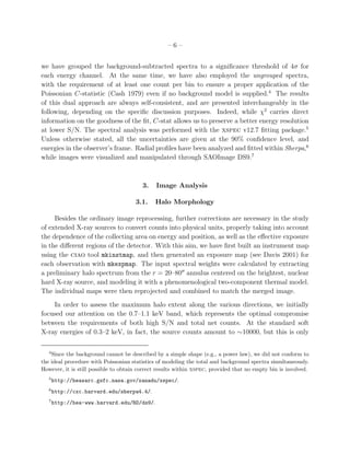 – 6 –
we have grouped the background-subtracted spectra to a signiﬁcance threshold of 4σ for
each energy channel. At the same time, we have also employed the ungrouped spectra,
with the requirement of at least one count per bin to ensure a proper application of the
Poissonian C-statistic (Cash 1979) even if no background model is supplied.4
The results
of this dual approach are always self-consistent, and are presented interchangeably in the
following, depending on the speciﬁc discussion purposes. Indeed, while χ2
carries direct
information on the goodness of the ﬁt, C-stat allows us to preserve a better energy resolution
at lower S/N. The spectral analysis was performed with the xspec v12.7 ﬁtting package.5
Unless otherwise stated, all the uncertainties are given at the 90% conﬁdence level, and
energies in the observer’s frame. Radial proﬁles have been analyzed and ﬁtted within Sherpa,6
while images were visualized and manipulated through SAOImage DS9.7
3. Image Analysis
3.1. Halo Morphology
Besides the ordinary image reprocessing, further corrections are necessary in the study
of extended X-ray sources to convert counts into physical units, properly taking into account
the dependence of the collecting area on energy and position, as well as the eﬀective exposure
in the diﬀerent regions of the detector. With this aim, we have ﬁrst built an instrument map
using the ciao tool mkinstmap, and then generated an exposure map (see Davis 2001) for
each observation with mkexpmap. The input spectral weights were calculated by extracting
a preliminary halo spectrum from the r = 20–80′′
annulus centered on the brightest, nuclear
hard X-ray source, and modeling it with a phenomenological two-component thermal model.
The individual maps were then reprojected and combined to match the merged image.
In order to assess the maximum halo extent along the various directions, we initially
focused our attention on the 0.7–1.1 keV band, which represents the optimal compromise
between the requirements of both high S/N and total net counts. At the standard soft
X-ray energies of 0.3–2 keV, in fact, the source counts amount to ∼10000, but this is only
4
Since the background cannot be described by a simple shape (e.g., a power law), we did not conform to
the ideal procedure with Poissonian statistics of modeling the total and background spectra simultaneously.
However, it is still possible to obtain correct results within xspec, provided that no empty bin is involved.
5
http://heasarc.gsfc.nasa.gov/xanadu/xspec/.
6
http://cxc.harvard.edu/sherpa4.4/.
7
http://hea-www.harvard.edu/RD/ds9/.
 