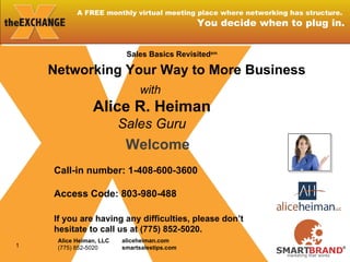 A FREE monthly virtual meeting place where networking has structure.  You decide when to plug in. Welcome Call-in number: 1-408-600-3600  Access Code: 803-980-488   If you are having any difficulties, please don’t hesitate to call us at (775) 852-5020. with  Alice R. Heiman Sales Guru Networking Your Way to More Business Sales Basics Revisited sm Alice Heiman, LLC (775) 852-5020 aliceheiman.com smartsalestips.com 