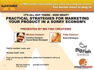 A FREE monthly virtual meeting place where networking has structure.
                                                      You decide when to plug in.


                 IT’S ALL OUT THERE - NOW WHAT?
    PRACTICAL STRATEGIES FOR MARKETING
     YOUR PRODUCT IN A SORRY ECONOMY. 
             PRESENTED BY BIG FISH CREATIONS

                        Michael Clawson
                        Creative Designer
                        Social Media Strategist



                         Patty Clawson
                         Brand Strategist



       Big Fish Creations     graeagle.com./bigfish
       (530) 836-4230

       SmartBrand             smartbrand.biz
1
       (775) 771-7004
 