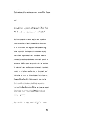 Casting down their golden crowns around the glassy
sea;
Cherubim and seraphim falling down before Thee,
Which wert, and art, and evermore shalt be."
But how seldom we think that in this adoration
we ourselves may share; and that what seems
to us visionary is only a poetical way of setting
forth a glorious privilege, which we shall enjoy
there if we begin it here. For heaven is the con
summation and development of what is best in us
on earth. The future is wrapped up in the present.
If, even here, we see development such as Darwin
taught us to believe is affecting us physically and
mentally, so when all processes are hastened, as
they will be when the hindrances of our mortal
flesh are left behind, we shall find our spirits
enfranchised and ennobled, that we may carry out
on broader lines the service of God which we
feebly began here.
Already some of us have been taught to ascribe
10
 