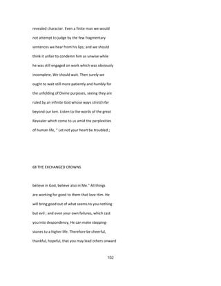 revealed character. Even a finite man we would
not attempt to judge by the few fragmentary
sentences we hear from his lips; and we should
think it unfair to condemn him as unwise while
he was still engaged on work which was obviously
incomplete. We should wait. Then surely we
ought to wait still more patiently and humbly for
the unfolding of Divine purposes, seeing they are
ruled by an infinite God whose ways stretch far
beyond our ken. Listen to the words of the great
Revealer which come to us amid the perplexities
of human life, " Let not your heart be troubled ;
68 THE EXCHANGED CROWNS
believe in God, believe also in Me." All things
are working for good to them that love Him. He
will bring good out of what seems to you nothing
but evil ; and even your own failures, which cast
you into despondency, He can make stepping-
stones to a higher life. Therefore be cheerful,
thankful, hopeful, that you may lead others onward
102
 