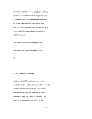 by the element he lives in, swayed by the tendency
to which he commits himself. If unregenerate, he
is under the rule of sin, but when he gives himself
up to God the dominion of sin is broken, and
henceforth he is under the reign of grace, but he is
a servant still. He has changed masters, but he
still has a master.
This doctrine may be illustrated by the act
of one who cast himself into a swift, strong
69
70 THE EXCHANGED CROWNS
stream. In spite of his exertions, when he has
once done that, he follows the course of the current ;
and thus the unregenerate man is carried down
ward by the stream of evil tendency, by what is
elsewhere called " the course of this world." But
when he has been withdrawn from it by the
105
 