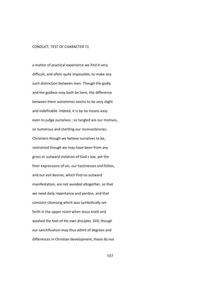 CONDUCT, TEST OF CHARACTER 71
a matter of practical experience we find it very
difficult, and often quite impossible, to make any
such distinction between men. Though the godly
and the godless may both be here, the difference
between them sometimes seems to be very slight
and indefinable. Indeed, it is by no means easy
even to judge ourselves ; so tangled are our motives,
so numerous and startling our inconsistencies.
Christians though we believe ourselves to be,
restrained though we may have been from any
gross or outward violation of God s law, yet the
finer expressions of sin, our hastinesses and follies,
and our evil desires, which find no outward
manifestation, are not avoided altogether, so that
we need daily repentance and pardon, and that
constant cleansing which was symbolically set
forth in the upper room when Jesus knelt and
washed the feet of His own disciples. Still, though
our sanctification may thus admit of degrees and
differences in Christian development, these do not
107
 