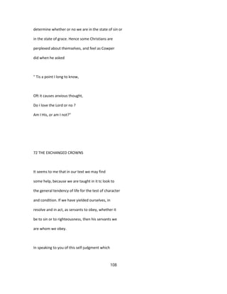 determine whether or no we are in the state of sin or
in the state of grace. Hence some Christians are
perplexed about themselves, and feel as Cowper
did when he asked
" Tis a point I long to know,
Oft it causes anxious thought,
Do I love the Lord or no ?
Am I His, or am I not?"
72 THE EXCHANGED CROWNS
It seems to me that in our text we may find
some help, because we are taught in it tc look to
the general tendency of life for the test of character
and condition. If we have yielded ourselves, in
resolve and in act, as servants to obey, whether it
be to sin or to righteousness, then his servants we
are whom we obey.
In speaking to you of this self-judgment which
108
 
