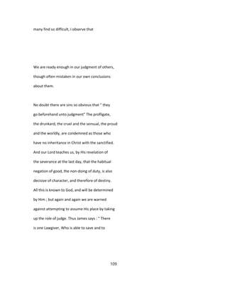 many find so difficult, I observe that
We are ready enough in our judgment of others,
though often mistaken in our own conclusions
about them.
No doubt there are sins so obvious that " they
go beforehand unto judgment" The profligate,
the drunkard, the cruel and the sensual, the proud
and the worldly, are condemned as those who
have no inheritance in Christ with the sanctified.
And our Lord teaches us, by His revelation of
the severance at the last day, that the habitual
negation of good, the non-doing of duty, is also
decisive of character, and therefore of destiny.
All this is known to God, and will be determined
by Him ; but again and again we are warned
against attempting to assume His place by taking
up the role of judge. Thus James says : " There
is one Lawgiver, Who is able to save and to
109
 