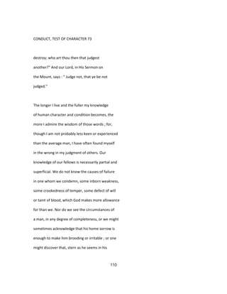 CONDUCT, TEST OF CHARACTER 73
destroy; who art thou then that judgest
another?" And our Lord, in His Sermon on
the Mount, says : " Judge not, that ye be not
judged."
The longer I live and the fuller my knowledge
of human character and condition becomes, the
more I admire the wisdom of those words ; for,
though I am not probably less keen or experienced
than the average man, I have often found myself
in the wrong in my judgment of others. Our
knowledge of our fellows is necessarily partial and
superficial. We do not know the causes of failure
in one whom we condemn, some inborn weakness,
some crookedness of temper, some defect of will
or taint of blood, which God makes more allowance
for than we. Nor do we see the circumstances of
a man, in any degree of completeness, or we might
sometimes acknowledge that his home sorrow is
enough to make him brooding or irritable ; or one
might discover that, stern as he seems in his
110
 