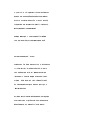 is conscious of estrangement, and recognises the
solemn and ominous fact in his habitual prayer-
lessness, surely he will not fail to repent, and so
find pardon and peace at the feet of One Who is
willing and even eager to give it.
Indeed, we ought to know more of ourselves
than our general attitude towards God, and
76 THE EXCHANGED CROWNS
towards sin, for, if we are conscious of weaknesses
of character, we can avoid conditions in which
they might prove fatal, or if we recognise our
capacities for service, we get an answer to our
prayer, " Lord, what wilt Thou have me to do ? "
For these and many other reasons we ought to
" know ourselves."
But if we would not be self-deceived, our decision
must be arrived at by consideration of our habit
and tendency, and not of our casual acts or
114
 