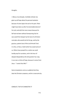 thoughts.
i. Many a true disciple, morbidly inclined, has
given up all hope about his personal salvation
because of some lapse into evil on his part. Peter
might have done so after his lamentable denial of
his Lord, and with the more reason because his
fall had not been without forewarning. But he
was saved from despair by the love of a Christian
comrade, who would not let him go, and by the
gracious, patient love of the Lord Himself. And
it is this, or that, or both which has saved some of
us. Others have prayed for us when we could
hardly pray for ourselves, and in the hour of
deepest despondency the old question has rung
in our ears a chime of hope, because it comes from
Jesus : " Lovest thou Me? "
Some temptations come so suddenly that they
take the Christian unawares, and he is overcome by
CONDUCT, TEST OF CHARACTER 77
115
 