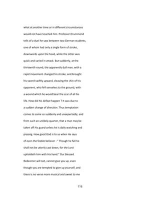 what at another time or in different circumstances
would not have touched him. Professor Drummond
tells of a duel he saw between two German students,
one of whom had only a single form of stroke,
downwards upon the head, while the other was
quick and varied in attack. But suddenly, at the
thirteenth round, the apparently dull man, with a
rapid movement changed his stroke, and brought
his sword swiftly upward, cleaving the chin of his
opponent, who fell senseless to the ground, with
a wound which he would bear the scar of all his
life. How did his defeat happen ? It was due to
a sudden change of direction. Thus temptation
comes to some so suddenly and unexpectedly, and
from such an unlikely quarter, that a man may be
taken off his guard unless he is daily watching and
praying. How good God is to us when He says
of even the feeble believer : " Though he fall he
shall not be utterly cast down, for the Lord
upholdeth him with His hand." Our blessed
Redeemer will not, cannot give you up, even
though you are tempted to give up yourself, and
there is no verse more musical and sweet to me
116
 