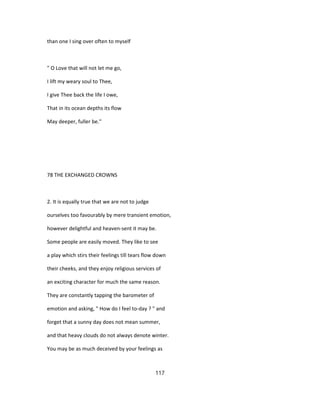 than one I sing over often to myself
" O Love that will not let me go,
I lift my weary soul to Thee,
I give Thee back the life I owe,
That in its ocean depths its flow
May deeper, fuller be."
78 THE EXCHANGED CROWNS
2. It is equally true that we are not to judge
ourselves too favourably by mere transient emotion,
however delightful and heaven-sent it may be.
Some people are easily moved. They like to see
a play which stirs their feelings till tears flow down
their cheeks, and they enjoy religious services of
an exciting character for much the same reason.
They are constantly tapping the barometer of
emotion and asking, " How do I feel to-day ? " and
forget that a sunny day does not mean summer,
and that heavy clouds do not always denote winter.
You may be as much deceived by your feelings as
117
 