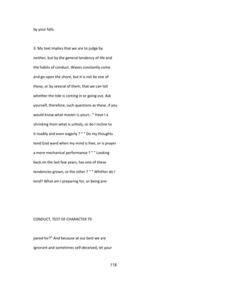 by your falls.
3. My text implies that we are to judge by
neither, but by the general tendency of life and
the habits of conduct. Waves constantly come
and go upon the shore, but it is not by one of
these, or by several of them, that we can tell
whether the tide is coming in or going out. Ask
yourself, therefore, such questions as these, if you
would know what master is yours : " Have I a
shrinking from what is unholy, or do I incline to
it readily and even eagerly ? " " Do my thoughts
tend God ward when my mind is free, or is prayer
a mere mechanical performance ? " " Looking
back on the last few years, has one of these
tendencies grown, or the other ? " " Whither do I
tend? What am I preparing for, or being pre-
CONDUCT, TEST OF CHARACTER 79
pared for?" And because at our best we are
ignorant and sometimes self-deceived, let your
118
 