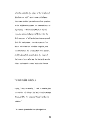 when he walked in the palace of the kingdom of
Babylon, and said, " Is not this great Babylon
that I have builded for the house of the kingdom,
by the might of my power, and for the honour of
my majesty ? " The lesson of human depend
ence, the acknowledgment of Divine rule, the
dethronement of self, and the enthronement of
God, this is what every one has to learn, if he
would find rest in the heavenly Kingdom, and
ennoblement in the consecration of his powers.
And it is this which is set forth in the vision of
the inspired seer, who saw the four-and-twenty
elders casting their crowns before the throne,
THE EXCHANGED CROWNS 5
saying, " Thou art worthy, O Lord, to receive glory
and honour and power : for Thou hast created all
things, and for Thy pleasure they are and were
created."
The crowns spoken of in this passage I take
12
 